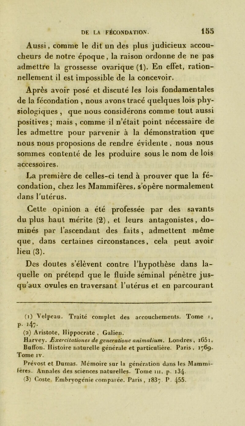 Aussi, corame le dit un des plus judicieux accou- cheurs de notre époque, la raison ordonne de ne pas admettre la grossesse ovarique (1). En effet, ration- nellement il est impossible de la concevoir. Après avoir posé et discuté les lois fondamentales de la fécondation , nous avons tracé quelques lois phy- siologiques , que nous considérons comme tout aussi positives; mais , comme il n’était point nécessaire de les admettre pour parvenir à la démonstration que nous nous proposions de rendre évidente , nous nous sommes contenté de les produire sous le nom de lois accessoires. La première de celles-ci tend à prouver que la fé- condation, chez les Mammifères, s'opère normalement dans l’utérus. Cette opinion a été professée par des savants du plus haut mérite (2), et leurs antagonistes, do- minés par l’ascendant des faits, admettent même que, dans certaines circonstances, cela peut avoir lieu (3). Des doutes s’élèvent contre l’hypothèse dans la- quelle on prétend que le fluide séminal pénètre jus- qu’aux ovules en traversant l’utérus et en parcourant (1) Velpeau. Traité complet des accouchements. Tome i, p. 147. (2) Aristote, Hippocrate , Galien. Harvey. Exercitationes de generatiouc animalium. Londres, l65l, Buffon. Histoire naturelle générale et particulière. Paris, 1769. Tome iv. Prévost et Dumas. Mémoire sur la génération dans les Mammi- lères. Annales des sciences naturelles. Tome 111, p. 134- (3) Coste. Embryogénie comparée. Paris, 1837 P. 455.