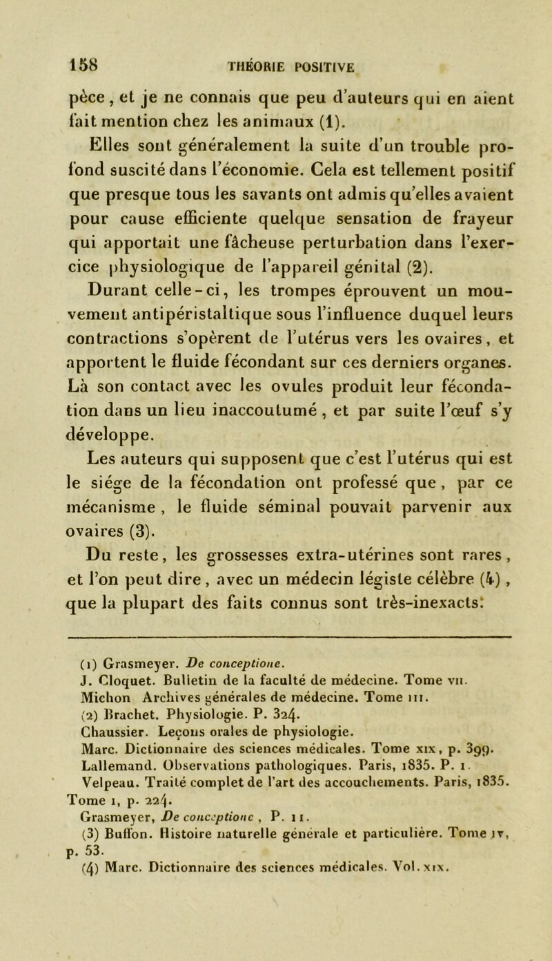 pèce, et je ne connais que peu d’auteurs qui en aient t’ait mention chez les animaux (1). Elles sont généralement la suite d’un trouble pro- fond suscité dans l’économie. Gela est tellement positif que presque tous les savants ont admis qu’elles avaient pour cause efficiente quelque sensation de frayeur qui apportait une fâcheuse perturbation dans l’exer- cice physiologique de l’appareil génital (2). Durant celle-ci, les trompes éprouvent un mou- vement antipéristaltique sous l’influence duquel leurs contractions s’opèrent de l’utérus vers les ovaires, et apportent le fluide fécondant sur ces derniers organes. Là son contact avec les ovules produit leur féconda- tion dans un lieu inaccoutumé , et par suite l’œuf s’y développe. Les auteurs qui supposent que c’est l’utérus qui est le siège de la fécondation ont professé que, par ce mécanisme , le fluide séminal pouvait parvenir aux ovaires (3). Du reste, les grossesses extra-utérines sont rares, et l’on peut dire, avec un médecin légiste célèbre (4) , que la plupart des faits connus sont très-inexacts: (1) Grasmeyer. De conceptioue. J. Cloquet. Bulietin de la faculté de médecine. Tome vu. Michon Archives générales de médecine. Tome iii. (2) Brachet. Physiologie. P. 324- Chaussier. Leçons orales de physiologie. Marc. Dictionnaire des sciences médicales. Tome xix, p. 3gq. Lallemand. Observations pathologiques. Paris, 1835. P. i. Velpeau. Traité complétée l’art des accouchements. Paris, 1835. Tome î, p. 224. Grasmeyer, De conceptioue , P. 11. (3) Bullon. Histoire naturelle générale et particulière. Tome iv, p. 53. (4) Marc. Dictionnaire des sciences médicales. Vol.xix.
