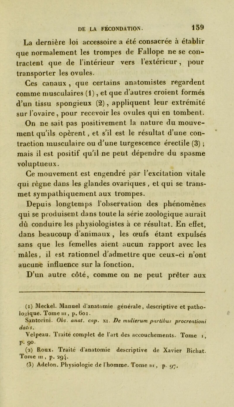 La dernière loi accessoire a été consacrée à établir que normalement les trompes de Fallope ne se con- tractent que de l’intérieur vers l’extérieur, pour transporter les ovules. Ces canaux , que certains anatomistes regardent comme musculaires (1), et que d’autres croient formés d’un tissu spongieux (2), appliquent leur extrémité sur l’ovaire, pour recevoir les ovules qui en tombent. On ne sait pas positivement la nature du mouve- ment qu’ils opèrent, et s’il est le résultat d’une con- traction musculaire ou d’une turgescence érectile (3) ; mais il est positif qu’il ne peut dépendre du spasme voluptueux. Ce mouvement est engendré par l’excitation vitale qui règne dans les glandes ovariques , et qui se trans- met sympathiquement aux trompes. Depuis longtemps l'observation des phénomènes qui se produisent dans toute la série zoologique aurait dû conduire les physiologistes à ce résultat. En effet, dans beaucoup d’animaux , les œufs étant expulsés sans que les femelles aient aucun rapport avec les mâles, il est rationnel d admettre que ceux-ci n’ont aucune influence sur la fonction. D’un autre côté, comme on ne peut prêter aux (1) Meckel. Manuel d’anatomie générale, descriptive et patho- logique. Tome m, p. 6oi. Santorini. Obs. anat. cap. xi. De mulierum partibus procreationi datis. Velpeau. Traité complet de l’art des accouchements. Tome i, p. 90. (2) Roux. Traité d’anatomie descriptive de Xavier Bichat. Tome m , p. 29^. (3) Adelon. Physiologie de l’homme. Tome m , p. 97,