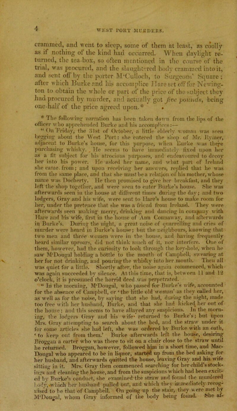 WEST POUT MURDERS. crammed, and went to sleep, some of them at least, as coolly as if nothing of the kind had occurred. When daylight re- turned, the tea-box, so often mentioned in the course of the trial, was procured, and the slaughtered body crammed into it, and sent of! by the porter M‘Culloch, to Surgeons’ Square ; after which Burke and his accomplice Hare Bet off for Newing- ton to obtain the whole or part of the price of the subject they had procured by murder, and actually got Jioe pounds, being one half of the price agreed upon.* • * The following narration lias been taken down from the lips of the officer w ho apprehended Burke and his accomplices:— “ On Friday, the .'list of October, a little elderly woman was seen begging- about the West Port: she entered the shop of Mr. Ilyxner, adjacent to Burke’s house, for this purpose, wlien Burke was tliege purchasing whisky. , Tie seems to have immediately fixed upon lier as a lit subject for his atrocious purposes, and endeavoured to decoy her into his power. He asked her name, and what part of Ireland she came, from; and upon receiving her answers, replied that he was from the same place, and that she must be a relation of his mother, whose name was Doeherty. He then promised to give her breakfast, and they left the shop together, and were seen to enter Burke’s house. She was afterwards seen in the house at different times during the day; and two lodgers, (fray and his wife, were sent to Hare’s house to make room for her, under the pretence that she was a friend from Ireland. They were afterwards seen making merry, drinking and dancing in company with Hare and his wife, first in the house of Ann Connaway, and afterwards in Burke’s. During the night, a great noise of quarrelling and cries of murder were heard in Burke’s house; hut the neighbours, knowing that two men and three women were in the house, and having frequently heard similar uproars, did not think much of it, nor interfere. One of them, however, had the curiosity to look through the key-hole, when hi* saw M'Dougal holding a bottle to the mouth of Campbell, swearing at v her for not drinking, and pouring the whisky into her month. Then all was quiet for a little. Shortly after, the noise again commenced, which was again succeeded bv silence. At this time, that is, between 11 and 12 o’clock, it is presumed the horrid deed was perpetrated. “ In the morning, M'Dougnl, who passed for Burke's wife, accounted for the absence of Campbell, or ‘the little old woman’ as they called her, as well as for the noise, by saying that she had, during the night, made too free with her husband, Burke, and that slie had kicked, her out of the house: and this seems to have allayed any suspicions. In the morn- ing, the lodgers Gray and his wife* returned to Burke’s; hut upon Mrs. Gray attempting to search about the bed, and the straw under it for some articles she had left, she M as ordered by Burke with an oath, ‘ to keep out from them.’ Burke afterwards left the house, desiring Broggan a carter who was there to sit on a chair close to the straw until lie returned. Broggan, hon'ever, followed him in a short time, and Mao Dongal «ho appeared to ho in liquor, started up from the bed asking for her husband, and afterwards quitted the house, leaving Gray and his wife sitting in it. Mrs. Gray then commenced searching for her child’s stock- ings and cleaning the house, and from the suspicions uhieli had beenexcit- ed'by Burke’s conduct, she examined the straw and found the murdered l.ody,iwliich her husband pulled out, and which they immediately recog- nised to he that of Campbell: On going up tiie stair, they w ere met by M'Dougal, U'hom Gray informed of the body being found. She af-