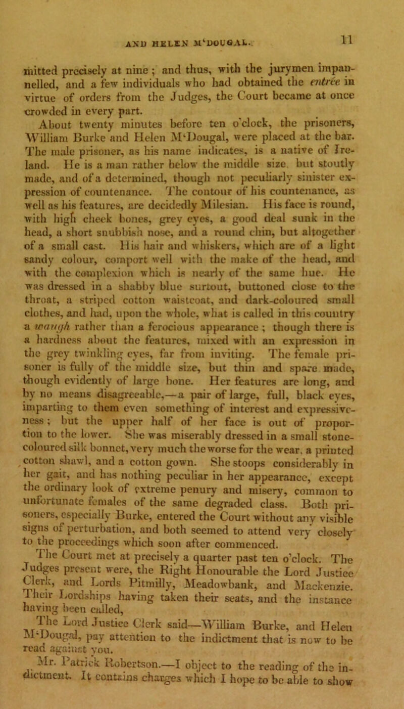 mitted precisely at nine ; and thus, with the jurymen impau- nelled, and a few individuals who had obtained the entree in virtue of orders from the Judges, the Court became at once crowded in every part. About twenty minutes before ten o clock, the prisoners, William Burke and Helen M‘l)ougal, were placed at the bar. The male prisoner, as his name indicates, is a native of Ire- land. He is a man rather below the middle size, but stoutly made, and of a determined, though not peculiarly sinister ex- pression of countenance. The contour of his countenance, as well as his features, are decidedly Milesian. His face is round, with high cheek bones, grey eyes, a good deal sunk in the head, a short snubbish nose, and a round chin, but altogether of a small cast. His hair and whiskers, which are of a light sandy colour, comport well with the make of the head, and with the complexion which is nearly of the same hue. He was dressed in a shabby blue surtout, buttoned close to the throat, a striped cotton waistcoat, and dark-coloured small clothes, and had, upon the whole, what is called in this country a loam/h rather than a ferocious appearance; though there is a hardness about the features, mixed with an expression in the grey twinkling eyes, far from inviting. The female pri- soner is fully of the middle size, but thin and spare made, though evidently of large bone. Her features are long, and by no means disagreeable,—a pair of large, full, black eyes, imparting to them even something of interest and expressive- ness ; but the upper half of her face is out of propor- tion to the lower. tShe was miserably dressed in a small stone- coloured silk bonnet, very much the worse for the wear, a printed cotton shawl, and a cotton gown. She stoops considerably in her gait, and has nothing peculiar in her appearance, except the ordinary look of extreme penury and misery, common to unfortunate females of the same degraded class. Both pri- soners, especially Burke, entered the Court without any visible signs of perturbation, and both seemed to attend very closely to the proceedings which soon after commenced. The Court met at precisely a quarter past ten o’clock. The Judges present were, the Right Honourable the Lord Justice Clerk, and Lords Pitmilly, Meadowbank, and Mackenzie. I heir Lordships having taken their seats, and the instance having been called, The Lord Justice Clerk said—William Burke, and Helen M-Dougal, pay attention to the indictment that is now to be read against you. Mr. 1 atrick Robertson.—I object to the reading of the in-