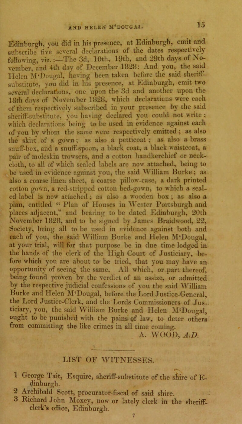 Edinburgh, you did in his presence, at Edinburgh, emit and subscribe five several declarations of the dates respectively following, viz. -.—The 3d, 10th, 19th, and 29th days of No- vember, and 4th day of December 1828: And you, the said Helen M‘DougaI, having been taken before the said sheriff- substitute, you did in his presence, at Edinburgh, emit two several declarations, one upon the 3d and another upon the 18th days of November 1828, which declarations were each of them respectively subscribed in your presence by the said sheriff-substitute, you having declared you could not write: which declarations being to be used in evidence against each of you by whom the same were respectively emitted; as also the skirt of a gown ; as also a petticoat ; as also a brass snuff-box, and a snuff-spoon, a black coat, a black waistcoat, a pair of moleskin trowsers, and a cotton handkerchief or neck- cloth, to all of which sealed labels are now attached, being to be used in evidence against you, the said 'A illiam Burke; as also a coarse linen sheet, a coarse pillow-case, a dark printed cotton gown, a red stripped cotton bed-gown, to which a seal- ed label is now attached; as also a wooden box ; as also a plan, entitled “ Plan of Houses in Wester Portsburgh and places adjacent,” and bearing to be dated Edinburgh, 20th November 1828, and to be signed by James Braidwood, 22, Society, being all to be used in evidence against both and each of you, the said William Burke and Helen M‘Dougal, at your trial, will for that purpose be in due time lodged in the hands of the clerk of the High Court of Justiciary, be- fore which you are about to be tried, that you may have an opportunity of seeing the same. All which, or part thereof, being found proven by the verdict of an assize, or admitted by the respective judicial confessions of you the said William Burke and Helen M‘Dougal, before the Lord Justice-General, the Lord Justice-Clerk, and the Lords Commissioners of Jus- ticiary, you, the said William Burke and Helen M‘Dougal, ought to be punished with the pains of law, to deter others from committing the like crimes in all time coming. A. WOOD, A.D. LIST OF WITNESSES. 1 George Tait, Esquire, sheriff-substitute of the shire of E- dinburgh. 2 Archibald Scott, procurator-fiscal of said shire. 3 Richard John Moxey, now' or lately clerk in the sheriff- clerk's office, Edinburgh.