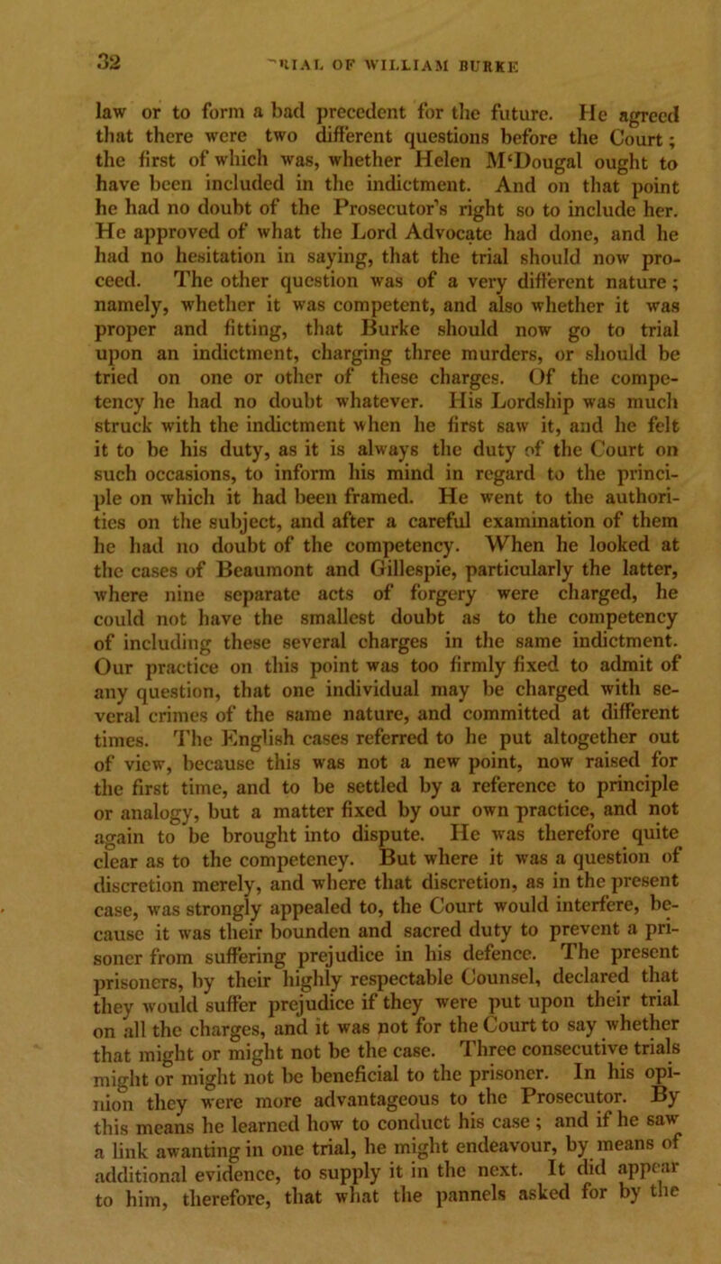 law or to form a bad precedent for the future. He agreed that there were two different questions before the Court; the first of which was, whether Helen M‘Dougal ought to have been included in the indictment. And on that point he had no doubt of the Prosecutor’s right so to include her. He approved of what the Lord Advocate had done, and he had no hesitation in saying, that the trial should now pro- ceed. The other question was of a very different nature; namely, whether it was competent, and also whether it was proper and fitting, that Burke should now go to trial upon an indictment, charging three murders, or should be tried on one or other of these charges. Of the compe- tency he had no doubt whatever. His Lordship was much struck with the indictment when he first saw it, and he felt it to be his duty, as it is always the duty of the Court on such occasions, to inform his mind in regard to the princi- ple on which it had been framed. He went to the authori- ties on the subject, and after a careful examination of them he had no doubt of the competency. When he looked at the cases of Beaumont and Gillespie, particularly the latter, where nine separate acts of forgery were charged, he could not have the smallest doubt as to the competency of including these several charges in the same indictment. Our practice on this point was too firmly fixed to admit of any question, that one individual may be charged with se- veral crimes of the same nature, and committed at different times. The English cases referred to he put altogether out of view, because this was not a new point, now raised for the first time, and to be settled by a reference to principle or analogy, but a matter fixed by our own practice, and not again to be brought into dispute. He was therefore quite clear as to the competency. But where it was a question of discretion merely, and where that discretion, as in the present case, was strongly appealed to, the Court would interfere, be- cause it was their bounden and sacred duty to prevent a pri- soner from suffering prejudice in his defence. The present prisoners, by their highly respectable Counsel, declared that they would suffer prejudice if they were put upon their trial on all the charges, and it was not for the Court to say whether that might or might not be the case. Three consecutive trials might or might not be beneficial to the prisoner. In his opi- nio*^ they were more advantageous to the Prosecutor. By this means he learned how to conduct his case ; and if he sav a link awanting in one trial, he might endeavour, by means of additional evidence, to supply it in the next. It did appear to him, therefore, that what the pannels asked for by the