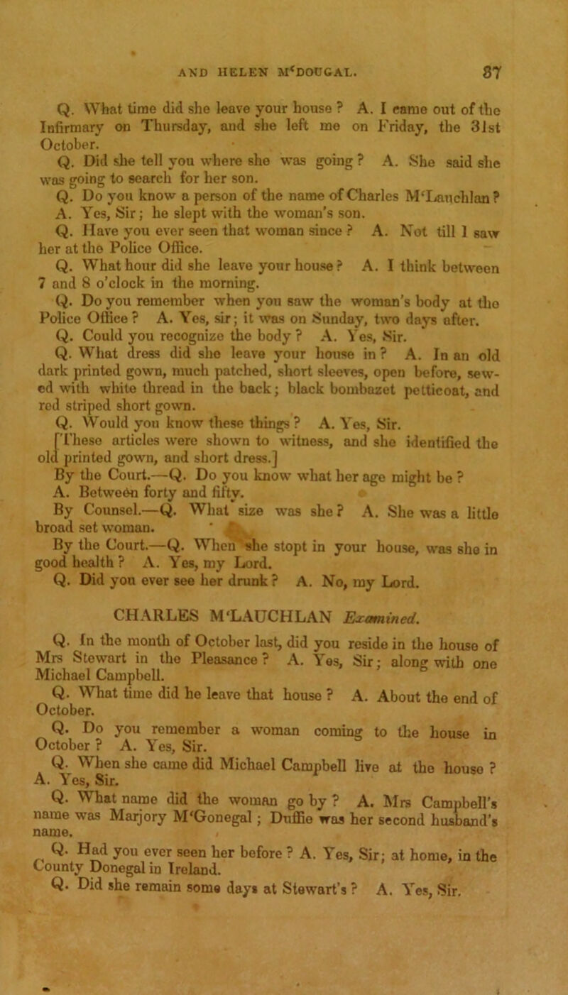 Q. What time did she leave your house ? A. I came out of the Infirmary on Thursday, and she left mo on Friday, the 31st October. Q. Did she tell you where she was going ? A. She said she was going to search for her son. Q. Do you know a person of the name of Charles M‘Lauchlan? A. Yes, Sir; he slept with the woman’s son. Q. Have you ever seen that woman since ? A. Not till 1 saw her at tho Police Office. Q. What hour did she leave your house ? A. I think between 7 and 8 o’clock in the morning. Q. Do you remember when you saw the woman’s body at tlio Police Office ? A. Yes, sir; it was on Sunday, two days after. Q. Could you recognize the body ? A. Yes, Sir. Q. What dress did she leave your house in ? A. In an old dark printed gown, much patched, short sleeves, open before, sew- ed with white thread in the back; black bombazet petticoat, and red striped short gown. Q. Would you know these things ? A. Yes, Sir. [These nrticles wore shown to witness, and she identified the old printed gown, and short dress.] By the Court.—Q. Do you know what her age might be ? A. Between forty and fifty. By Counsel.—Q. What size was she ? A. She was a little broad set woman. ' , f. By the Court.—Q. When she stopt in your house, was sho in good health ? A. Yes, my Lord. Q. Did you ever see her drunk ? A. No, my Lord. CHARLES M'LAUCHLAN Examined. Q. In the month of October last, did you reside in the house of Mrs Stewart in tho Pleasance ? A. Yes, Sir; alon? with one Michael Campbell. 5 Q. What time did he leave that house ? A. About the end of October. Q. Do you remember a woman coming to the house in October ? A. Yes, Sir. Q. When she came did Michael Campbell live at tho houso ? A. Yes, Sir. Q. What name did the woman go by ? A. Mrs Campbell’s name was Marjory M'Gonegal; Duffie was her second husband’s name. , Q. Had you ever seen her before ? A. Yes, Sir; at home, in the County Donegal in Ireland. Q. Did she remain some days at Stewart’s ? A. Yes, Sir.