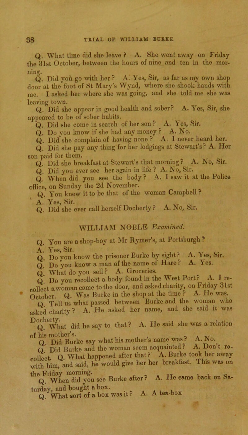 Q, What time did she leave ? A. She went away on Friday the 31st October, between the hours of nine and ten in the mor- ning. Q. Did you go with her ? A. Yes, Sir, as far as my own shop door at the foot of St Mary’s Wynd, where sho shook hands with me. I asked her where she was going, and she told me she was leaving town. Q. Did she appear in good health and sober? A. Yes, Sir, she appeared to be of sober habits. Q. Did sho come in search of her son ? A. Yes, Sir. Q. Do you know if she had any money ? A. No. Q. Did she complain of having none ? A. I never heard her. Q. Did she pay any thing for her lodgings at Stewart’s? A. Her son paid for them. Q. Did she breakfast at Stewart’s that morning? A. No, Sir. Q. Did you ever see her again in life ? A. No, Sir. Q. When did you see the body ? A. I saw it at the Police office, on Sunday the 2d November. Q. You knew it to be that of the woman Campbell ? 1 A.' Yes, Sir. Q. Did she ever call herself Docherty ? A. No, Sir. WILLIAM NOBLE Examined. Q. You are a shop-boy at Mr Rymer’s, at Portsburgh ? A. Yes, Sir. _ Q. Do you know the prisoner Eurke by sight? A. Yes, Sir. Q. Do you know a man of the name of Hare? A. Yes. Q. What do you sell? A. Groceries. q Do you recollect a body found in the West Port? A. I re- collect awoman came to the door, and askedcharity, on Friday 31st October. Q. Was Burke in the shop at the time ? A. He was. q rpe]i us what passed between Burke and the woman who asked charity ? A. He asked her name, and she said it was DQh°Wkat did he say to that? A. He said she was a relation of his mother’s. , 5 a tvt q Did Burke say what his mother s name was ? A. No., Q Did Burke and the woman seem acquainted? A. Don’t re- „nlWt O What happened after that? A. Burke took her away with him, and said, he would give her her breakfast. This was on thec^rWhe™did you see Burke after? A. He came back on Sa- turday, and bought a box. Q. What sort of a box was it ? A. A tea-box