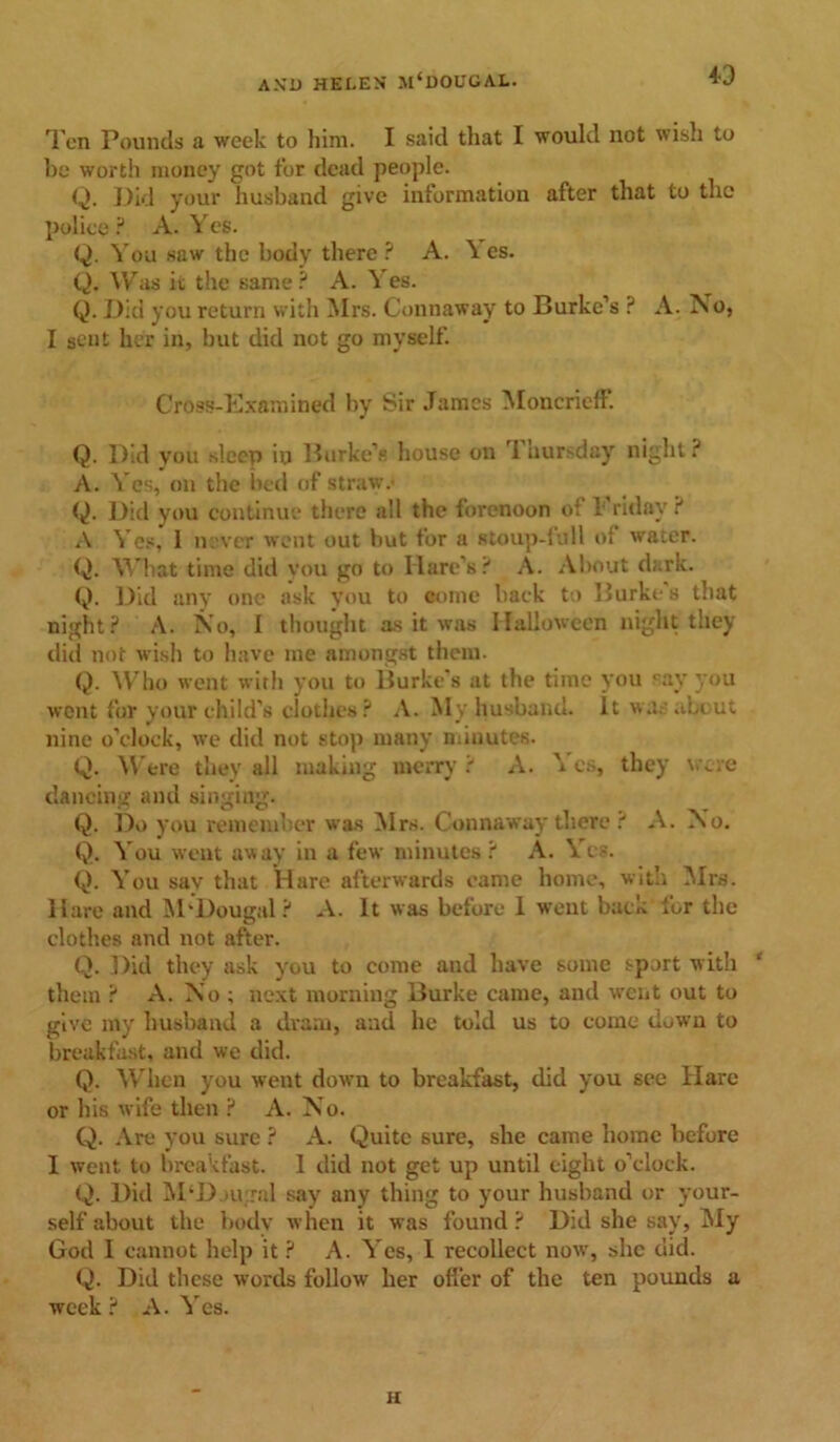 id Ten Pounds a week to him. I said that I would not wisli to be worth money got for dead people. Q. Did your husband give information after that to the police ? A. Yes. Q. You saw the body there ? A. \ es. Q. Was it the same? A. Yes. Q. Did you return with Mrs. Connaway to Burke’s ? A. No, I sent her in, but did not go myself. Cross-Examined by Sir James MoncricfF. Q. Did you sleep in Burke’s house on I hursday night ? A. Yes, on the bed of straw. Q. Did you continue there all the forenoon of Friday ? A Yes, 1 never went out but for a stoup-full of water. Q. What time did you go to Hare’s? A. About dark. Q. Did any one ask you to come back to Burkt-s that night? A. No, I thought as it was Halloween night they did not wish to have me amongst them. Q. Who went with you to Burke’s at the time you say you went for your child's clothes ? A. My husband, it war about nine o’clock, we did not stop many minutes. Q. Were they all making merry ? A. \ cs, they wre dancing and singing. Q. Do you remember was Mrs. Connaway there ? A. No. Q. You went away in a few minutes? A. Yes. Q. You sav that Hare afterwards came home, with Mrs. Hare and M'Dougal? A. It was before 1 went bacK for the clothes and not after. Q. Did they ask you to come and have some sport with ‘ them ? A. No ; next morning Burke came, and went out to give my husband a dram, and he told us to come down to breakfast, and we did. Q. When you went down to breakfast, did you see Hare or bis wife then ? A. No. Q. Are you sure ? A. Quite sure, she came home before I went to breakfast. 1 did not get up until eight o’clock. Q. Did M‘D.»ugal say any thing to your husband or your- self about the body when it was found? Did she say, My God I cannot help it ? A. Yes, I recollect now, she did. Q. Did these words follow her offer of the ten pounds a week? A. Yes. H