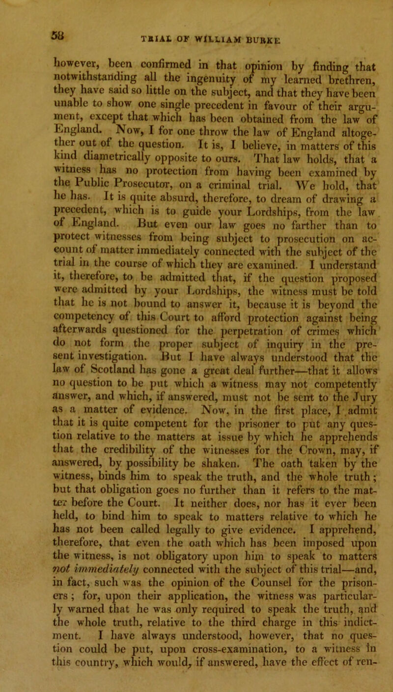 however, been confirmed in that opinion by finding that notwithstanding all the ingenuity of my learned brethren, they have said so little on the subject, and that they have been unable to show one single precedent in favour of their argu- ment, except that which has been obtained from the law of England. Now, I for one throw the law of England altoge- ther out of the question. It is, I believe, in matters of this kind diametrically opposite to ours. That law holds, that a witness has no protection from having been examined by the Public Prosecutor, on a criminal trial. We hold, that he has. It is quite absurd, therefore, to dream of drawing a precedent, which is to guide your Lordships, from the law of England. But even our law goes no farther than to protect witnesses from being subject to prosecution on ac- count of matter immediately connected with the subject of the trial in the course of which they are examined. I understand it, therefore, to be admitted that, if the question proposed were admitted by your Lordships, the witness must be told that he is not bound to answer it, because it is beyond the competency of this Court to afford protection against being afterwards questioned for the perpetration of crimes which do not form the proper subject of inquiry in the pre- sent investigation. But I have always understood that the law of Scotland has gone a great deal further—that it allows no question to be put which a witness may not competently answer, and which, if answered, must not be sent to the Jury as a matter of evidence. Now, in the first place, I admit that it is quite competent for the prisoner to put any ques- tion relative to the matters at issue by which lie apprehends that the credibility of the witnesses for the Crown, may, if answered, by possibility be shaken. The oath taken by the witness, binds him to speak the truth, and the whole truth; but that obligation goes no further than it refers to the mat- ter before the Court. It neither does, nor has it ever been held, to bind him to speak to matters relative to which he has not been called legally to give evidence. I apprehend, therefore, that even the oath which has been imposed upon the witness, is not obligatory upon him to speak to matters not immediately connected with the subject of this trial—and, in fact, such was the opinion of the Counsel for the prison- ers ; for, upon their application, the witness was particular- ly warned that he was only required to speak the truth, and the whole truth, relative to the third charge in this indict- ment. I have always understood, however, that no ques- tion could be put, upon cross-examination, to a witness In this country, which would, if answered, have the effect of ren-