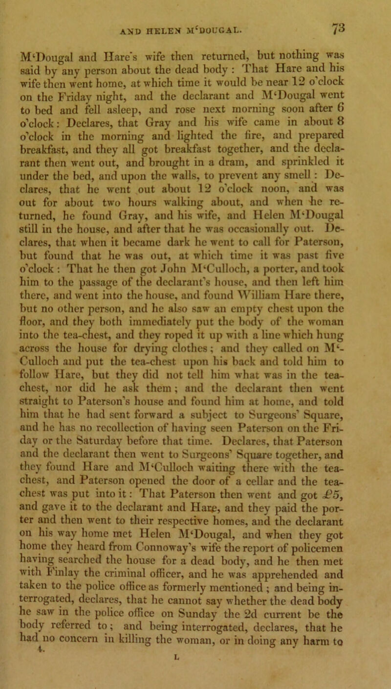 M'Dougal and Hare’s wife then returned, but nothing was said by any person about the dead body : 3 hat Hare and his wife then went home, at which time it would be near 12 o'clock on the Friday night, and the declarant and M‘Dougal went to bed and fell asleep, and rose next morning soon after 6 o’clock: Declares, that Gray and his wife came in about 8 o’clock in the morning and lighted the fire, and prepared breakfast, and they all got breakfast together, and the decla- rant then went out, and brought in a dram, and sprinkled it under the bed, and upon the walls, to prevent any smell : De- clares, that he went out about 12 o’clock noon, and was out for about two hours walking about, and when -he re- turned, he found Gray, and his wife, and Helen M‘Dougal still in the house, and after that he was occasionally out. De- clares, that when it became dark he went to call for Paterson, but found that he was out, at which time it was past five o’clock : That he then got John M‘Culloch, a porter, and took him to the passage of the declarant’s house, and then left him there, and went into the house, and found William Hare there, but no other person, and he also saw an empty chest upon the floor, and they both immediately put the body of the woman into the tea-chest, and they roped it up with a line which hung across the house for drying clothes; and they called on M‘- Culloch and put the tea-chest upon his back and told him to follow Hare, but they did not tell him what was in the tea- chest, nor did he ask them; and the declarant then went straight to Paterson’s house and found him at home, and told him that he had sent forward a subject to Surgeons’ Square, and he has no recollection of having seen Paterson on the Fri- day or the Saturday before that time. Declares, that Paterson and the declarant then went to Surgeons’ Square together, and they found Hare and M‘Culloch waiting there with the tea- chest, and Paterson opened the door of a cellar and the tea- chest was put into it: That Paterson then went and got £5, and gave it to the declarant and Hare, and they paid the por- ter and then went to their respective homes, and the declarant on his way home met Helen M‘Dougal, and when they got home they heard from Connoway’s w-ife the report of policemen having searched the house for a dead body, and he then met with I inlay the criminal officer, and he was apprehended and taken to the police office as formerly mentioned ; and being in- terrogated, declares, that he cannot say whether the dead body he saw in the police office on Sunday the 2d current be the body referred to; and being interrogated, declares, that he had no concern in killing the woman, or in doing any harm to 4>.