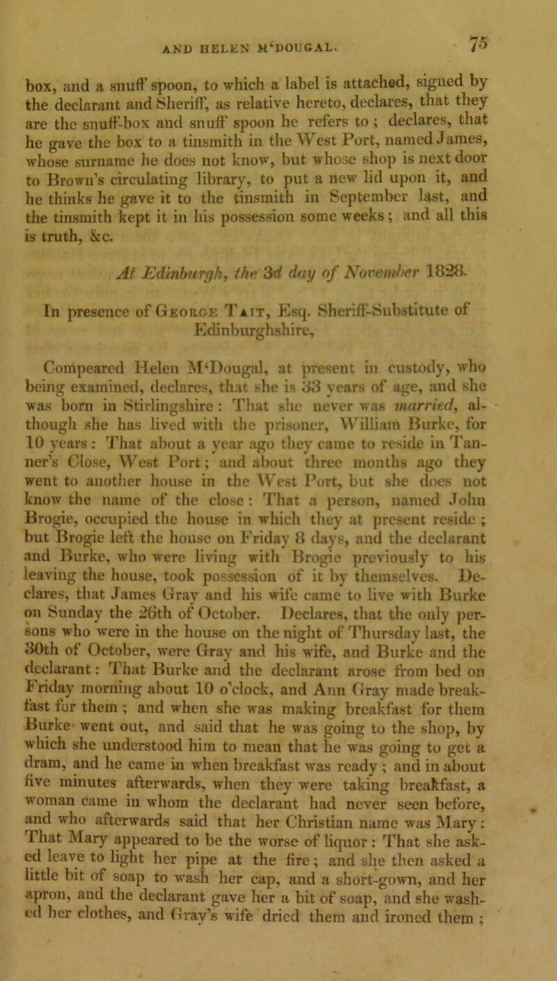 box, and a snuff spoon, to which a label is attached, signed by the declarant and Sheriff, as relative hereto, declares, that they are the snuff-box and snuff spoon he refers to ; declares, that he gave the box to a tinsmith in the West Port, named James, whose surname he does not know, but whose shop is next door to Brown’s circulating library, to put a new lid upon it, and he thinks he gave it to the tinsmith in September last, and the tinsmith kept it in his possession some weeks; and all this is truth, &c. At Edinburgh, the 3d day of November 1828. In presence of George Tait, Esq. Sheriff-Substitute of Edinburghshire, Compeared Helen M‘I)ougal, at present in custody, who being examined, declares, that she is 83 years of age, and she was born in Stirlingshire: That she never was married, al- though she has lived with the prisoner, William Burke, for 10 years : That about a year ago they came to reside in Tan- ner’s Close, West Port; and about three months ago they went to another house in the West Port, but she does not know the name of the close: That a person, named John Brogie, occupied the house in which they at present reside ; but Brogie left the house on Friday 8 days, and the declarant and Burke, who were living with Brogie previously to his leaving the house, took possession of it by themselves. De- clares, that James Gray and his wife came to live with Burke on Sunday the 26th of October. Declares, that the only per- sons who were in the house on the night of Thursday last, the 30th of October, were Gray and his wife, and Burke and the declarant: That Burke and the declarant arose from bed on I' riday morning about 10 o’clock, and Ann Gray made break- fast for them ; and when she was making breakfast for them Burke went out, and said that he was going to the shop, by which she understood him to mean that he was going to get a dram, and he came in when breakfast was ready ; and in about five minutes afterwards, when they were taking breakfast, a woman came in whom the declarant had never seen before, and who afterwards said that her Christian name was Mary : That Mary appeared to be the worse of liquor: That she ask- ed leave to light her pipe at the fire; and she then asked a little bit of soap to wash her cap, and a short-gown, and her apron, and the declarant gave her a bit of soap, and she wash- ed her clothes, and Gray’s wife dried them and ironed them ;