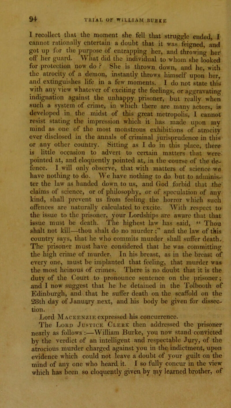1 recollect that the moment she fell that struggle ended, I cannot rationally entertain a doubt that it was feigned, and got up for the purpose of entrapping her, and throwing her off her guard. What did the individual to whom she looked for protection now do ? She is thrown down, and he, with the atrocity of a demon, instantly throws himself upon her, and extinguishes life in a few moments. I do not state this with any view whatever of exciting the feelings, or aggravating indignation against the unhappy prisoner, but really when such a system of crime, in which there are many actors, is developed in the midst of this great metropolis, I cannot resist stating the impression which it has made upon my mind as one of the most monstrous exhibitions of atrocity ever disclosed in the annals of criminal jurisprudence in this or any other country. Sitting as I do in this place, there is little occasion to advert to certain matters that were pointed at, and eloquently pointed at, in the course of the de- fence. I will only observe, that with matters of science we have nothing to do. We have nothing to do but to adminis- ter the law as handed down to us, and God forbid that the claims of science, or of philosophy, or of speculation of any kind, shall prevent us from feeling the horror which such offences are naturally calculated to excite. With respect to the issue to the prisoner, your Lordships are aware that that issue must be death. The highest law has said, “ Thou shalt not kill—thou shalt do no murderand the law of this country says, that he who commits murder shall suffer death. The prisoner must have considered that he was committing the high crime of murder. In his breast, as in the breast of every one, must be implanted that feeling, that murder was the most heinous of crimes. There is no doubt that it is the duty of the Court to pronounce sentence on the prisoner; and I now suggest that he be detained in the Tolbooth of Edinburgh, and that he suffer death on the scaffold on the 28th day of January next, and his body be given for dissec- tion. Lord Mackenzie expressed his concurrence. The Lord Justice Clerk then addressed the prisoner nearly as follows :—William Burke, you now stand convicted by the verdict of an intelligent and respectable Jury, of the atrocious murder charged against you in the indictment, upon evidence which could not leave a doubt of your guilt on the mind of any one who heard it. I so fully concur in the view which has been so eloquently given by my learned brother, of