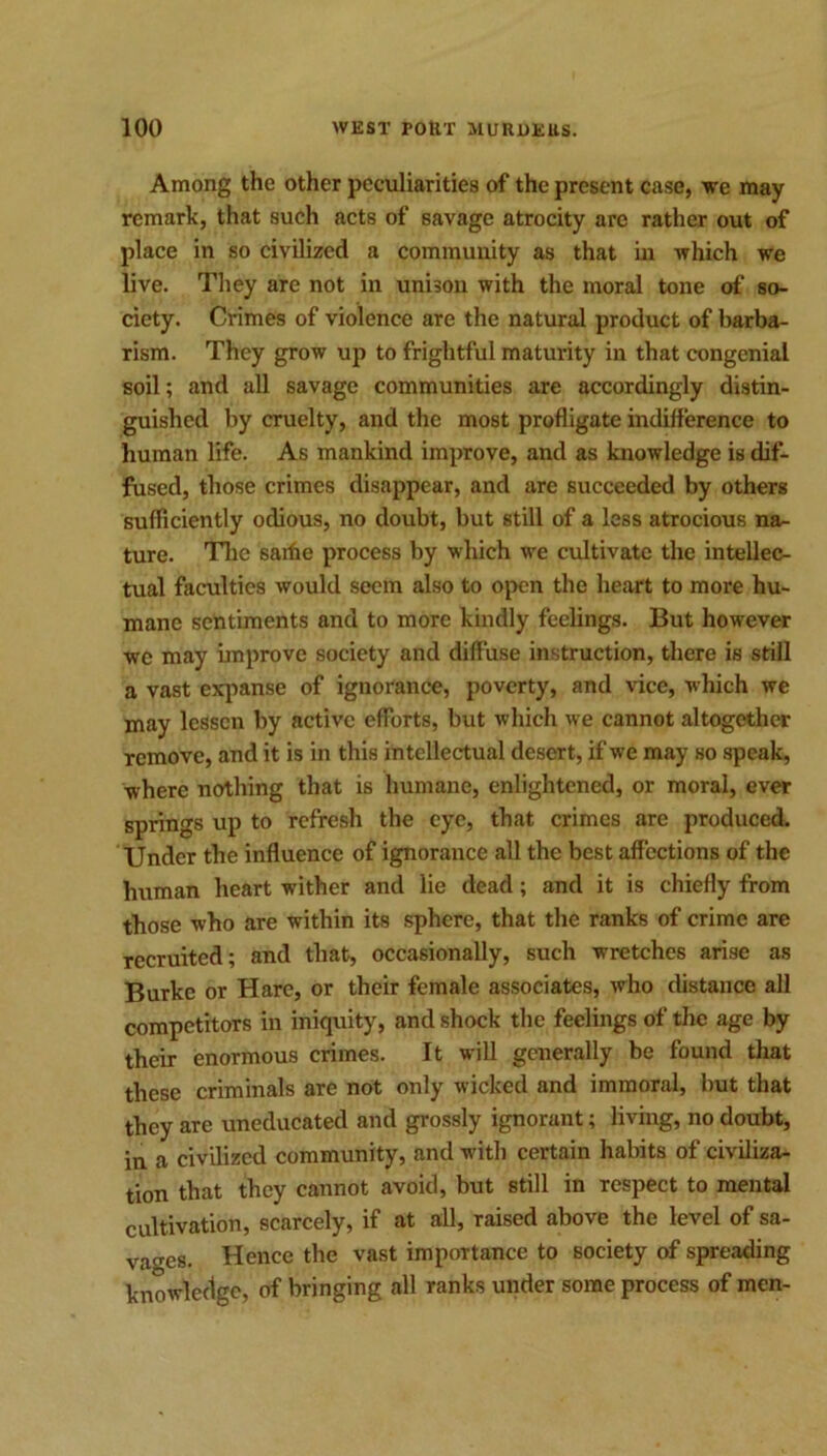 Among the other peculiarities of the present case, we may remark, that such acts of savage atrocity arc rather out of place in so civilized a community as that in which we live. They are not in unison with the moral tone of so- ciety. Crimes of violence are the natural product of barba- rism. They grow up to frightful maturity in that congenial soil; and all savage communities are accordingly distin- guished by cruelty, and the most profligate indifference to human life. As mankind improve, and as knowledge is dif- fused, those crimes disappear, and are succeeded by others sufficiently odious, no doubt, but still of a less atrocious na- ture. The saifie process by which we cultivate the intellec- tual faculties would seem also to open the heart to more hu- mane sentiments and to more kindly feelings. But however we may improve society and diffuse instruction, there is still a vast expanse of ignorance, poverty, and vice, which we may lessen by active efforts, but which we cannot altogether remove, and it is in this intellectual desert, if we may so speak, where nothing that is humane, enlightened, or moral, ever springs up to refresh the eye, that crimes are produced. Under the influence of ignorance all the best affections of the human heart wither and lie dead; and it is chiefly from those who are within its sphere, that the ranks of crime are recruited; and that, occasionally, such wretches arise as Burke or Hare, or their female associates, who distance all competitors in iniquity, and shock the feelings of the age by their enormous crimes. It will generally be found that these criminals are not only wicked and immoral, but that they are uneducated and grossly ignorant; living, no doubt, in a civilized community, and with certain habits of civiliza- tion that they cannot avoid, but still in respect to mental cultivation, scarcely, if at all, raised above the level of sa- vages. Hence the vast importance to society of spreading knowledge, of bringing all ranks under some process of men-