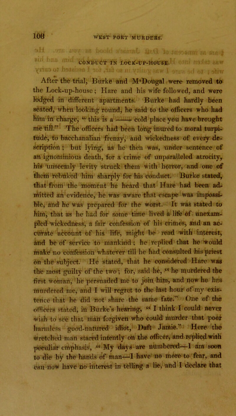 CONDUCT IN I.OCK-UP-HOUSE. After the trial, Burke and M‘Dougal were removed to the Lock-up-house; Hare and his wife followed, and were lodged in different apartments. Burke had hardly been seated, when looking round, he said to the officers who had him in charge, “ this is a cold place you have brought me till.” The officers had been long inured to moral turpi- tude, to bacchanalian frenzy, and wickedness of every de- scription ; but lying, as he then was, under sentence of an ignominious death, for a crime of unparalleled atrocity, his unseemly levity struck them with horror, and one of them relinked him sharply for his conduct. Burke stated, that from the moment he heard that Hare had been ad- mitted an evidence, he was aware that escape was impossi- ble, and he was prepared for the worst. It was stated to him, that as he had for some time lived a life of unexam- pled wickedness, a fair confession of his crimes, and an ac- curate account of his life, might be read with interest, and be of service to mankind ; he replied that he would malce no confession whatever till he had consulted his priest on the subject. He stated, that he considered Hare was the most guilty of the two ‘ for, said he, “ he murdered the first woman, he persuaded me to join him, and now he has murdered me, and I will regret to the last hour of my exis- tence that he did not share the same fate.” One of the officers stated, in Burke’s hearing, “ I think I could never wish to see that man forgiven who could murder that poor harmless good-natured idiot, Daft Jamie.” Here the wretched man stared intently on the officer, and replied with peculiar emphasis, 44 My days are numbered—I am soon to die by the hands of man—I have no more to fear, and can now have no interest in telling a lie. and 1 declare that