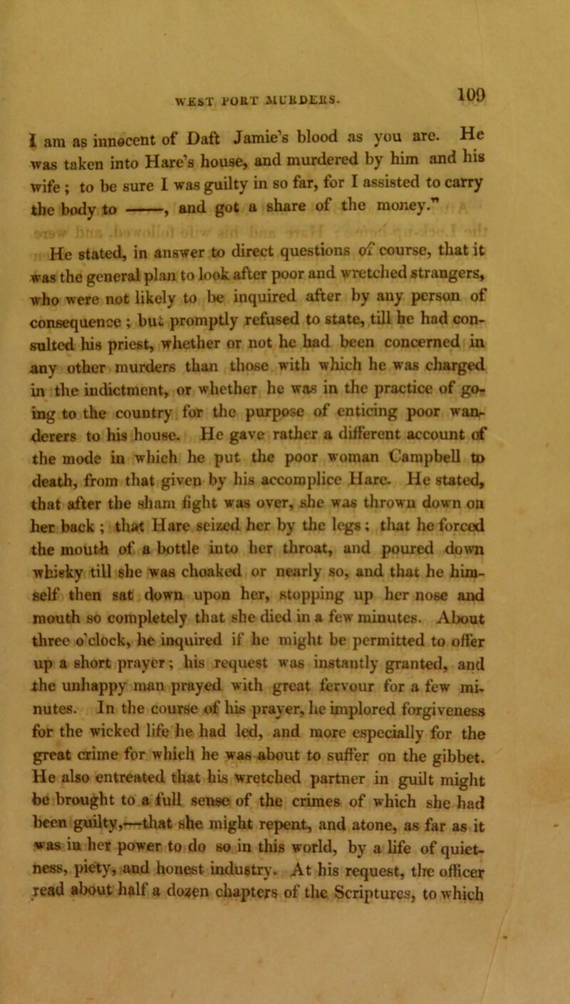 jl am as innocent of Daft Jamies blood as you are. He was taken into Hare’s house, and murdered by him and his wife ; to be sure 1 was guilty in so far, for I assisted to carry the body to ■ , and got a share of the money. He stated, in answer to direct questions of course, that it was the general plan to look after poor and wretched strangers, who were not likely to be inquired after by any person of consequence ; bui promptly refused to state, till he had con- sulted his priest, whether or not he had been concerned in any other murders than those with which he was charged in the indictment, or whether he was in the practice of go- ing to the country for the purpose of enticing poor wan- derers to his house. He gave rather a different account of the mode in which he put the poor woman Campbell to death, from that given by his accomplice Hare. He stated, that after the sham fight was over, she was thrown down on her back ; that Hare seized her by the legs; that he forced the mouth of a bottle into her throat, and poured down whisky till she was choaked or nearly so, and that he him- self then sat down upon her, stopping up her no6e and mouth so completely that she died in a few minutes. About three o’clock, he inquired if he might be permitted to offer up a short prayer; his request was instantly granted, and the unhappy man prayed with great fervour for a few mi- nutes. In the course of his prayer, he implored forgiveness for the wicked life he had led, and more especially for the great crime for which he was about to suffer on the gibbet. He also entreated that his wretched partner in guilt might be brought to a full sense of the crimes of which she had been guilty,—that she might repent, and atone, as far as it was in her power to do so in this world, by a life of quiet- ness, piety, and honest, industry. At his request, tire officer read about half a do^en chapters of the Scriptures, to which