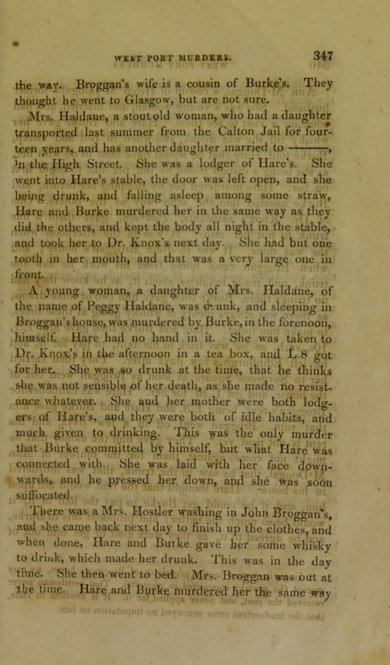the wav. Broggan’s wife is a cousin of Burke’s. They thought he went to Glasgow, but are not sure. Mrs. Haldaue, a stout old woman, who had a daughter transported last summer from the Calton Jail for four- teen years, and lias another daughter married to , the High Street. She was a lodger of Hare’s. She went into Hare’s stable, the door was left open, and she being drunk, and falling asleep among some straw, Hare and Burke murdered her in the same way as they did the others, and kept the body all night in the stable, and took her to Dr. Knox's next day. She had but one / tooth in her mouth, and that was a very large one in front, JiSll m /!11 •' 'i )i ■ HI 1 A young woman, a daughter of Mrs. Haldane, of the name of Peggy Haldane, was drunk, and sleeping in Broggan’shouse, was murdered by Burke, in the forenoon, himself. Hare had no hand in it. She was taken to Dr. Knox,’s in the afternoon in a tea box, and L.8 got for her. She was so drunk at the time, that he thinks she was not sensible of her death, as she made no resist- ance whatever. She and her mother were both lodg- ers: of Hare’s, and they were both of idle habits, and much given to drinking. This was the only murder that Burke committed by himself, but what Hare was connected with. She was laid with her face down- wards, and he pressed her down, and she was soon suffocated. There was a Mrs. Hostler washing in John Broggan's, aud she came back next day to finish up the clothes, and when done, Hare and Burke gave her some whisky to drink, which made her drunk. This was in the day time. She then went to bed. Mrs. Broggan was out at the time. Hare arid Burke murdered her the same way