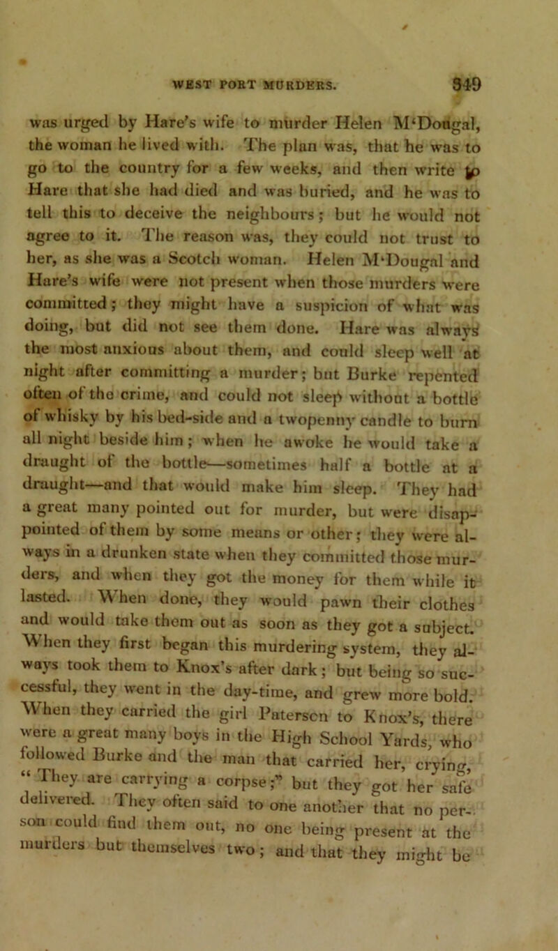 was urged by Hare’s wife to murder Helen M‘Dougal, the woman he lived with. The plan was, that he was to go to the country for a few weeks, and then write Hare that she had died and was buried, and he was to tell this to deceive the neighbours; but he would not agree to it. The reason was, they could not trust to her, as she was a Scotcli woman. Helen M'Dougal and Hare’s wife were not present when those murders were committed; they might have a suspicion of what was doing, but did not see them done. Hare was always the most anxious about them, and could sleep well at night after committing a murder; but Burke repented often of the crime, and could not sleep w ithout a bottle of whisky by his bed-side and a twopenny candle to burn all night beside him; when he awoke he would take a draught of the bottle—sometimes half a bottle at a draught—and that would make him sleep. They had a great many pointed out for murder, but were disap- pointed of them by some means or other; they were al- ways in a drunken state when they committed those mur- ders, and when they got the money for them while it lasted. \\ hen done, they would pawn their clothes and would take them out as soon as they got a subject. ^ hen they first began this murdering system, they al- ways took them to Knox’s after dark; but being so suc- cessful, they went in the day-time, and grew more bold. When they carried the girl Paterscn to Knox’s, there were a great many boys in the High School Yards, who followed Burke and the man that carried her, cryin- “They are carrying a corpse;” but they got her safe delivered. They often said to one another that no per- son could find them out, no one being present at the murders but themselves two; and that they might be