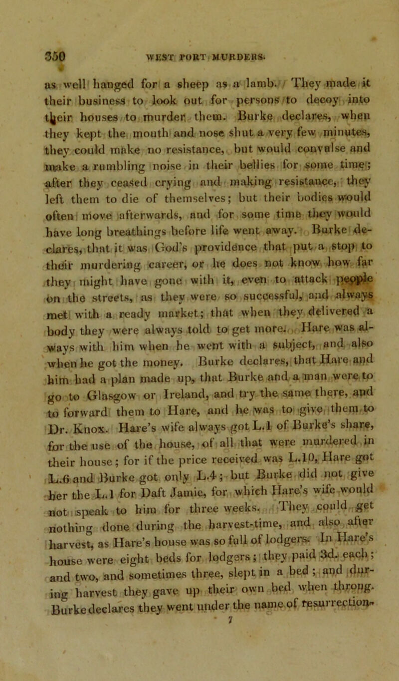as well hanged for a sheep as a lamb. They made it their business to look out for persons to decoy into tjjeir houses to murder, them. Burke declares, when they kept the mouth and nose shut a very few minutes, they could mnke no resistance, but would convulse and make a rumbling noise in their bellies lor some time<; after they ceased crying and making resistance, they left them to die of themselves; but their bodies would often move afterwards, and for some time tiiev would have long breathings before life went away. Burke de- clares, that it was God’s providence that put a stop to thoir murdering career, or he does not know how far thev might have gone with it, even to attack pepple on the streets, sis they were so successful, and always met with a ready market; that when they delivered a body they were always told to get more; Hare was al- ways with him when he went with a subject, and also when be got the money. Burke declares, tbatliaie anti him had a plan made up, that Burke and a man were to go to Glasgow or Ireland, and try the same there, and to forward them to Hare, and he was to give them to Ur. Knox. Hare’s wife always gotL.l of Burke’s share, for the use of the house, of all that were murdered in their house; for if the price received was L.10, Hare got L.Cand Burke got only L.4; but Burke did not give her the L.l for Daft Jamie, for which Hare’s wife would not speak to him for three weeks. They ..could get nothing done during the harvest-time, and also alter harvest, as Hare’s house was so lull of lodgers. In Ilare s house were eight beds for lodgers ; they paid 3<D e*ich ; and two, and sometimes three, slept in a bed ; and dur- ing harvest they gave up tbeir own bed when throng. Burke declares they went under the name of resurrection- * 7