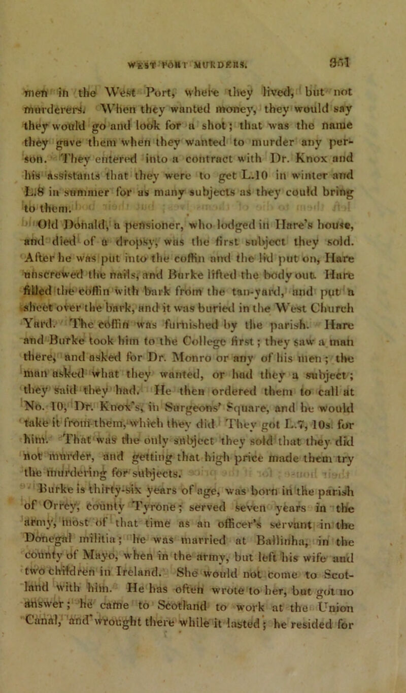 WKST VOHl MUliDKltS. 3oI men in the West Port, whehe they lived, but not murderer^ When they wanted money, they would say they would go and look for a shot; that was the name they gave them when they wanted to murder any per- son. They entered into a contract with Dr. Knox and his assistants that they were to get L.10 in winter and L;8 in summer for as many subjects as they could bring to them. Old Donald, a pensioner, who lodged in Hare’s house, and died of a dropsy, was the first subject they sold. After he was put into the coffin and the lid put on, Hare unscrewed the nails, and Burke irfted the body out. Hare filled the coflin with bark from the tan-vard, and put a sheet over the bark, and it was buried in the West Church Yard. The coffin was furnished by the parish. Hare and Burke took him to the College first; they saw a man there, and asked for Dr. Monro or any of his men ; the man asked what they wanted, or had they a subject; they said they had. He then ordered them to call at No. 10, Dr. Knox’s, in Surgeons’ Square; and he would take it from them, which they did They got L.7, 10s. for him. That was die only subject they sold that they did not murder, and getting that high price made them try the murdering for subjects. lnirke is thirty-six years of age, was born in the parish of Orrey, County Tyrone; served seven years in the army, most of that time as an officer’s servant in the Donegal militia; he was married at Ballinha, in the county Of Mayo, when in the army, but left his wife and two children in Ireland. She would not Come to Scot- land with him. He has often wrote to her, but got no answer; he came to Scotland to work at the Union Canal, and wrought there while it lasted ; he resided for