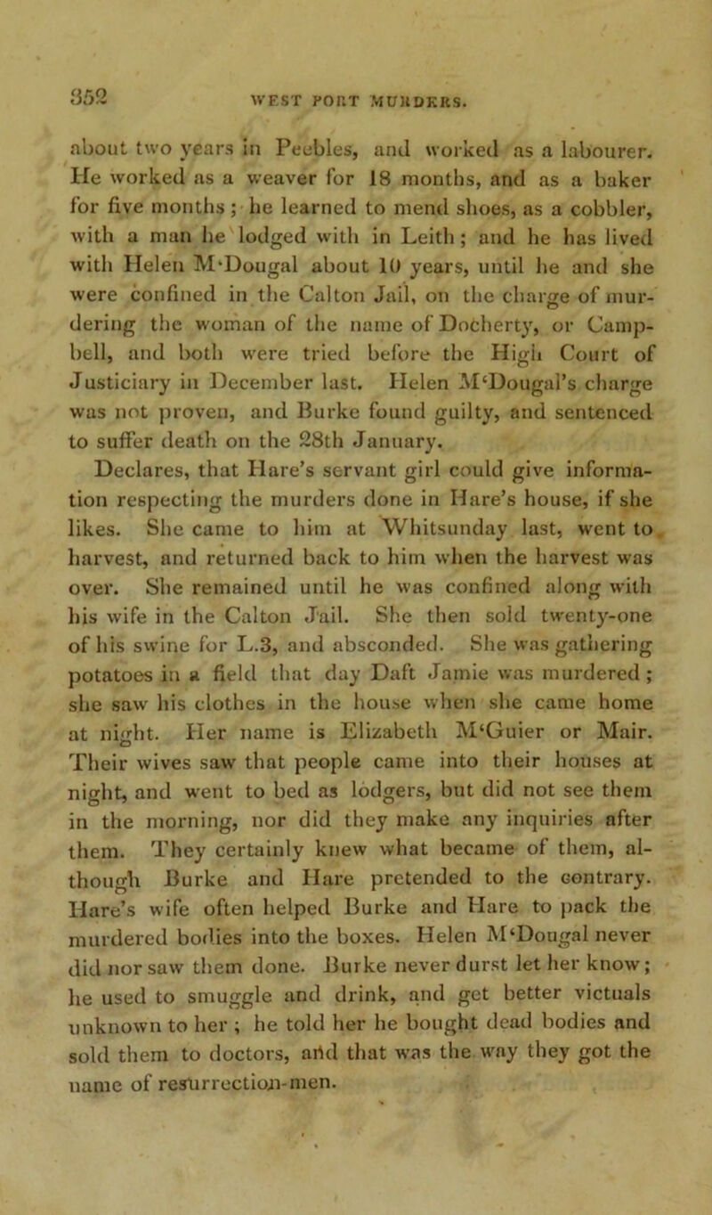 about two years in Peebles, and worked as a labourer. He worked as a weaver for 18 months, and as a baker for five months; he learned to mend shoes, as a cobbler, with a man he lodged with in Leith ; and he has lived with Helen M'Dougal about 10 years, until he and she were confined in the Calton Jail, on the charge of mur- dering the woman of the name of Docherty, or Camp- bell, and both were tried before the High Court of Justiciary in December last. Helen M‘Dougal’s charge was not proven, and Burke found guilty, and sentenced to suffer death on the 28th January, Declares, that Hare’s servant girl could give informa- tion respecting the murders done in Hare’s house, if she likes. She came to him at Whitsunday last, went to harvest, and returned back to him when the harvest was over. She remained until he was confined along with his wife in the Calton Jail. She then sold twenty-one of his swine for L.3, and absconded. She was gathering potatoes in a field that day Daft Jamie was murdered ; she saw his clothes in the house when she came home at nurht. Her name is Elizabeth M‘Guier or Mair. Their wives saw that people came into their houses at night, and went to bed as lodgers, but did not see them in the morning, nor did they make any inquiries after them. They certainly knew what became of them, al- though Burke and Hare pretended to the contrary. Hare’s wife often helped Burke and Hare to pack the murdered bodies into the boxes. Helen M‘Dougal never did nor saw them done. Burke never durst let her know; he used to smuggle and drink, and get better victuals unknown to her ; he told her he bought dead bodies and sold them to doctors, artd that was the way they got the name of restirrectioji-men.