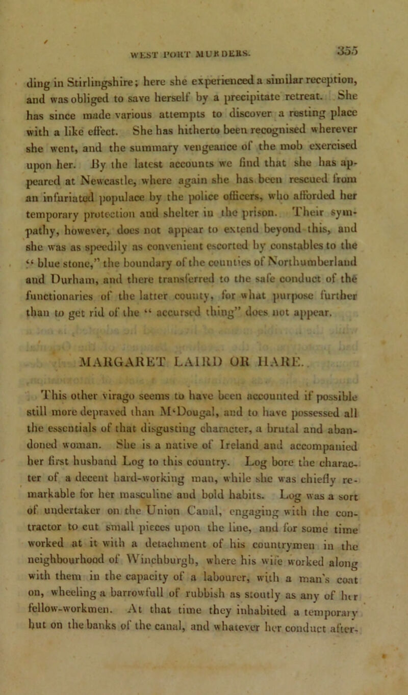 iling in Stirlingshire; here she experienced a similar reception, and was obliged to save herself by a precipitate retreat. She has since made various attempts to discover a resting place with a like effect. She has hitherto been recognised wherever she went, and the summary vengeance of the mob exercised upon her. iiy the latest accounts we find that she has ap- peared at Newcastle, where again she has been rescued from an infuriated populace by the police officers, who afforded her temporary protection and shelter in the prison. Their sym- pathy, however, does not appear to extend beyond this, and she was as speedily as convenient escorted by constables to the “ blue stone,” the boundary of the counties of Northumberland aud Durham, and there transferred to the safe conduct of the functionaries of the latter county, for what purpose further than to get rid of the “ accursed thing” does not appear. MARGARET LAIRD UR HARE. This other virago seems to have been accounted if possible still more depraved than M‘Dougal, and to have possessed all the essentials of that disgusting character, a brutal and aban- doned woman. She is a native of Ireland and accompanied her first husband Log to this country. Log bore the charac- ter of a decent hard-working man, while she was chiefly re- markable for her masculine and bold habits. Log was a sort of undertaker on the Union Canal, engaging with the con- tractor to cut small pieces upon the line, and for some time worked at it with a detachment of his countrymen in the neighbourhood of Winchburgh, where his wife worked along with them iu the capacity of a labourer, with a man's coat on, wheeling a barrowfull of rubbish as stoutly as any of lur fellow-workmen. At that tune they inhabited a temporaty hut on the banks ot the canal, and whatever her conduct after-