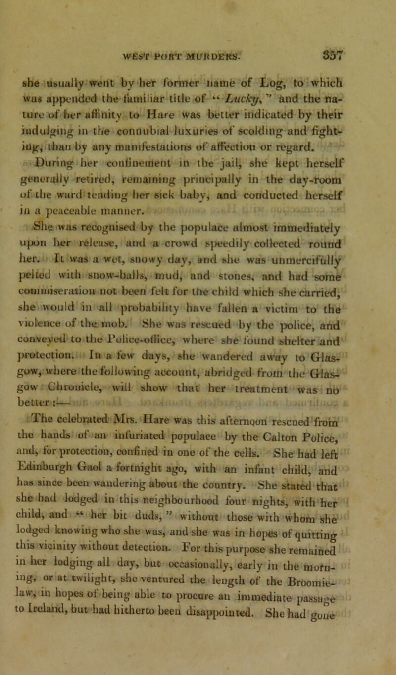 she usually went by her former name of Log, to which wus appended the familiar title of “ Lucky, ” and the na- ture of her affinity to Hare was better indicated by their indulging in the connubial luxuries of scolding and fight- ing, than by any manifestations of affection or regard. During her confinement in the jail, she kept herself generally retired, remaining principally in the day-room of the ward tending her sick baby, and conducted herself in a peaceable manner. She was recognised by the populace almost immediately upon her release, and a crowd speedily collected round Iter. It was a wet, snowy day, and she wus unmercifully pelted with snow-balls, mud, and stones, and had some commiseration not been felt for the child which she carried, she would in all probability have fallen a victim to the violence of the mob. She was rescued by the police, and conveyed to the Police-office^ where she found shelter and protection. In a few days, she wandered awuy to Glas- gow, where the following account, abridged from the Glas- gow Chronicle, will show that her treatment was no better :— The celebrated Mrs. Hare was this afternoon resened from the hands of an infuriated populace by the Calton Police, and, for protection, confined in one of the cells. She had left Edinburgh Gaol a fortnight ago, with an infant child, and has since been wandering about the country. She stated that she had lodged in this neighbourhood lour nights, with her child, and “ her bit duds, ” without those with whom she lodged knowing who she was, and she was in hopes of quitting this vicinity without detection. For this purpose she remained in her lodging all day, but occasionally, early in the mofn- mg, or at twilight, she ventured the length of the Broomie- law, in hopes of being uble to procure an immediate passage to Ireland, but had hitherto been disappointed. She had gone