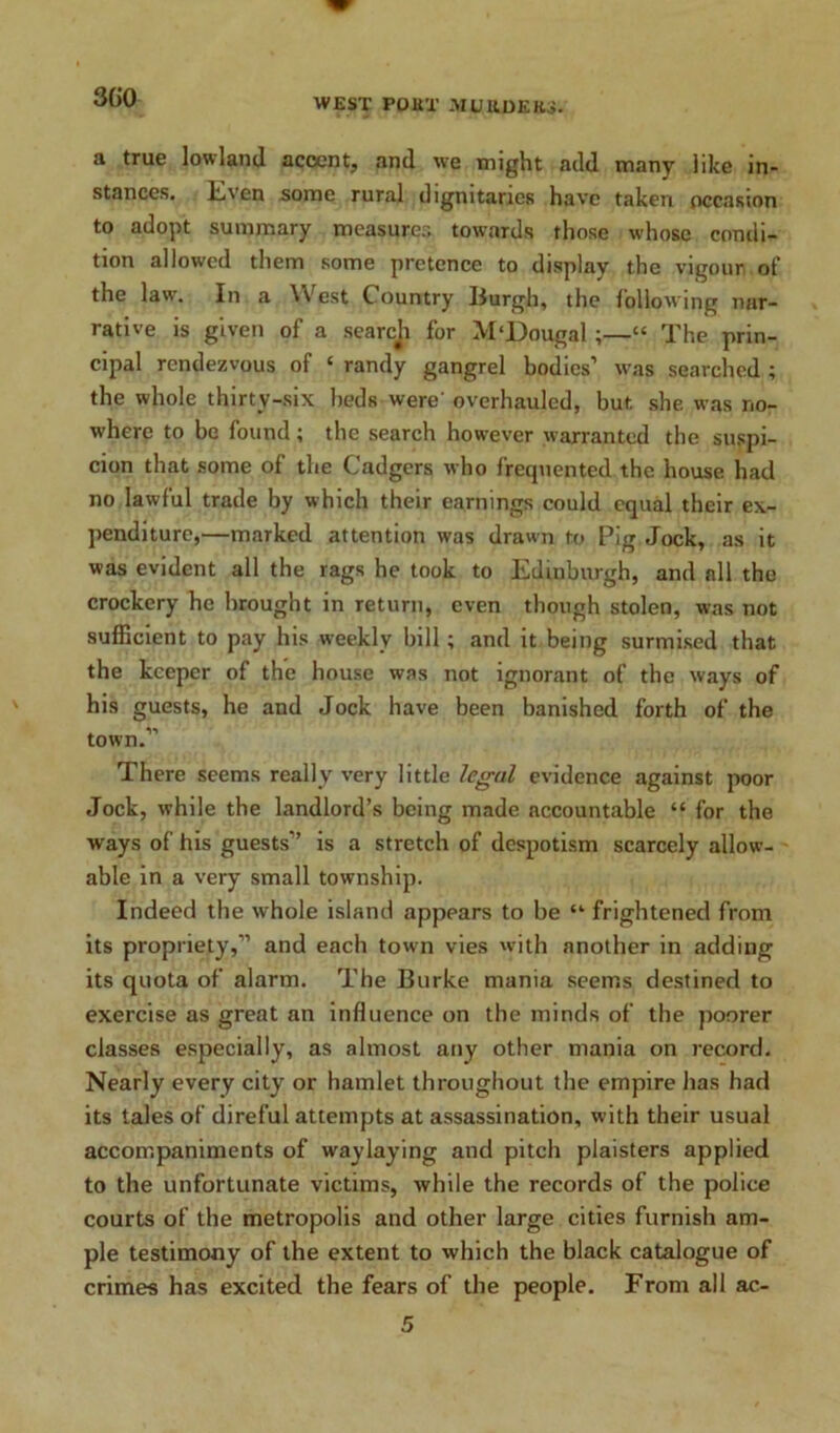 a true lowland accent, and we might add many like in- stances. Even some rural dignitaries have taken occasion to adopt summary measurer, towards those whose condi- tion allowed them some pretence to display the vigour of the law. In a \\ est Country Burgh, the following nar- rative is given of a searcji for M'Dougal ;—“ The prin- cipal rendezvous of ‘ randy gangrel bodies’ was searched ; the whole thirtv-six beds were' overhauled, but. she was no- where to be found; the search however warranted the suspi- cion that some of the Cadgers who frequented the house had no lawful trade by which their earnings could equal their ex- penditure,—marked attention was drawn to Pig Jock, as it was evident all the rags he took to Edinburgh, and all the crockery he brought in return, even though stolen, was not sufficient to pay his weekly bill; and it being surmised that the keeper of the house was not ignorant of the ways of his guests, he and Jock have been banished forth of the town.” There seems really very little legal evidence against poor Jock, while the landlord’s being made accountable “ for the ways of his guests” is a stretch of despotism scarcely allow- able in a very small township. Indeed the whole island appears to be “ frightened from its propriety,” and each town vies with another in adding its quota of alarm. The Burke mania seems destined to exercise as great an influence on the minds of the poorer classes especially, as almost any other mania on record. Nearly every city or hamlet throughout the empire has had its tales of direful attempts at assassination, with their usual accompaniments of waylaying and pitch plaisters applied to the unfortunate victims, while the records of the police courts of the metropolis and other large cities furnish am- ple testimony of the extent to which the black catalogue of crimes has excited the fears of the people. From all ac-