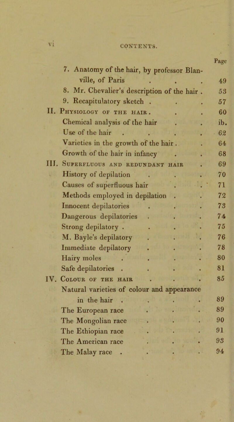 Page 7. Anatomy of the hair, by professor Blan- ville, of Paris . . ,49 8. Mr. Chevalier’s description of the hair . 53 9. Recapitulatory sketch . . .57 II. Physiology of the hair. . . 60 Chemical analysis of the hair . . ib. Use of the hair . . . .62 Varieties in the growth of the hair. . 64 Growth of the hair in infancy . . 68 III. Superfluous and redundant hair . 69 History of depilation . . .70 Causes of superfluous hair . . ' 71 Methods employed in depilation . . 72 Innocent depilatories . . .73 Dangerous depilatories . . .74 Strong depilatory . . . .75 M. Bayle’s depilatory . . .76 Immediate depilatory . . .78 Hairy moles . . . .80 Safe depilatories . . . .81 IV. Colour of the hair . . .85 Natural varieties of colour and appearance in the hair . . . .89 The European race . . .89 The Mongolian race . . .90 The Ethiopian race . • .91 The American race . . .93 The Malay race . . . .94