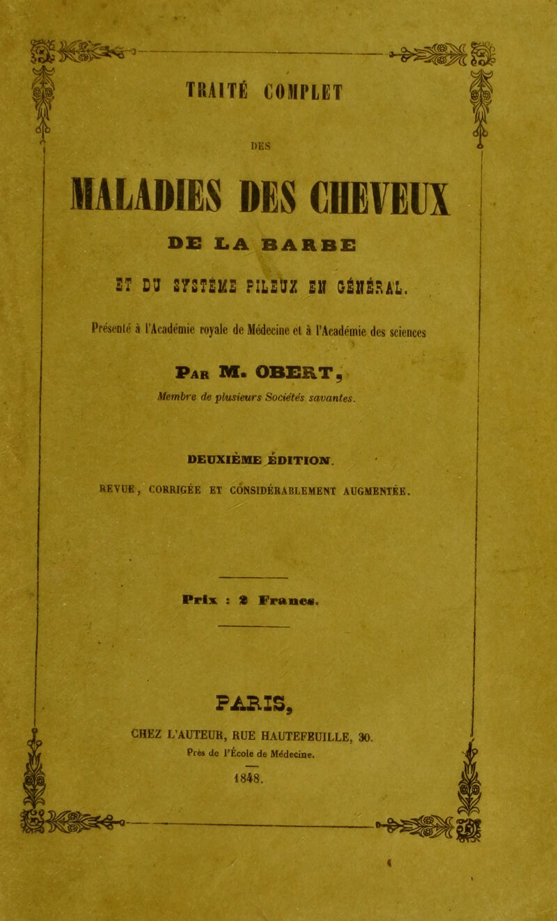 DES MALADIES DES CDEVEIIX DE LA BARBE ST D'J S7STÈMZ PILEUZ EN GÉNÉRAL. Présenté à l’Académie royale de Médecine et à l’Académie des sciences Par M« OBERT, Membre de plusieurs Sociétés savantes. DEUXIÈME ÉDITION. REVUE, CORRIGÉE ET CONSIDÉRABLEMENT AUGMENTÉE. Prix : S Francs. FüKIS, CHEZ L’AUTEUR, RUE HAUTEFEUILLE, 30. Prés do l’École de Médecine. 1848. 4
