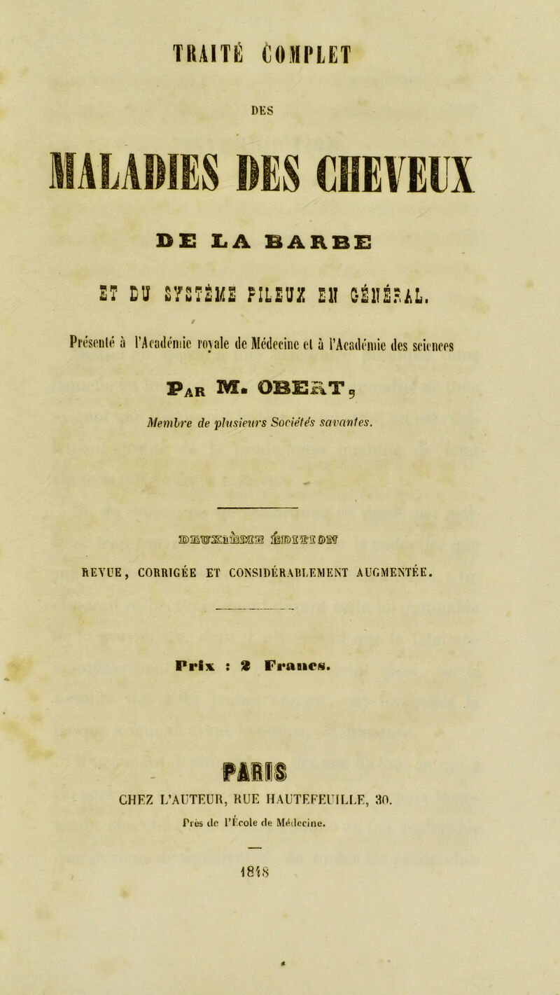 DES DE LA BARBE ET DU SYSTÈME PILEUX Eli C-É1IÉPAL, / Présenté a l'Académie rojale de Médecine el à l’Académie des sciences PAR M. OBEiiT, Membre de plusieurs Sociétés savantes. ©5EWS&&35SS ÉïJD2î£'S®Sy REVUE, CORRIGÉE ET CONSIDÉRABLEMENT AUGMENTÉE. Prix : 2 Francs. CHEZ L’AUTEUR, RUE HAUTEFEUILLE, RO. Très do l’Ecole de Médecine.