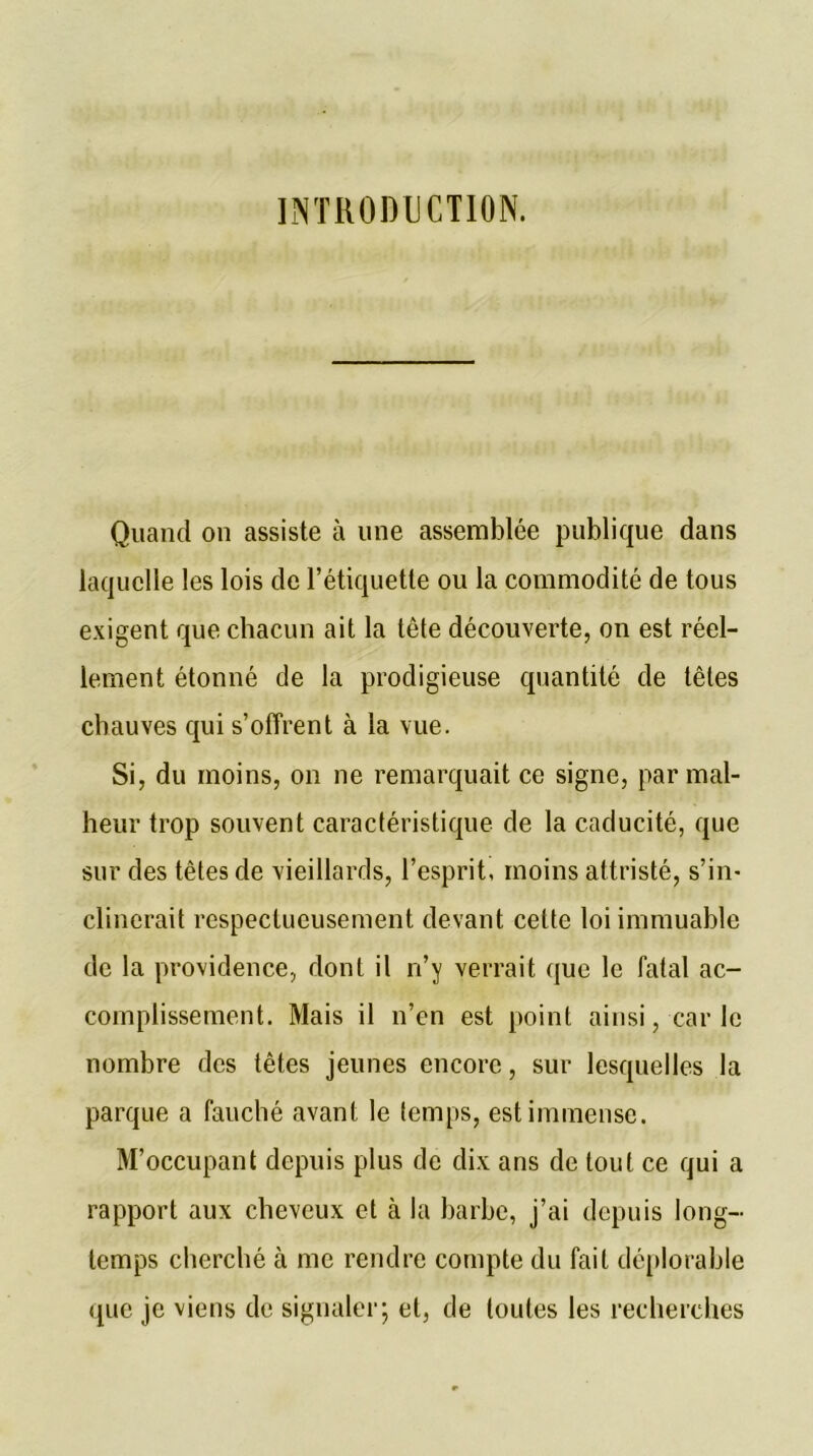 INTRODUCTION. Quand on assiste à une assemblée publique dans laquelle les lois de l’étiquette ou la commodité de tous exigent que chacun ait la tête découverte, on est réel- lement étonné de la prodigieuse quantité de têtes chauves qui s’offrent à la vue. Si, du moins, on ne remarquait ce signe, par mal- heur trop souvent caractéristique de la caducité, que sur des têtes de vieillards, l’esprit, moins attristé, s’in- clinerait respectueusement devant cette loi immuable de la providence, dont il ri’y verrait que le fatal ac- complissement. Mais il n’en est point ainsi, carie nombre des têtes jeunes encore, sur lesquelles la parque a fauché avant le temps, est immense. M’occupant depuis plus de dix ans de tout ce qui a rapport aux cheveux et à la barbe, j’ai depuis long- temps cherché à me rendre compte du fait déplorable que je viens de signaler; et, de toutes les recherches