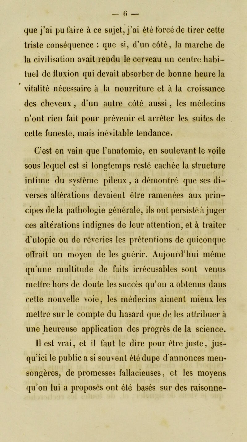 que j’ai pu Taire à ce sujet, j’ai été forcé de tirer cette triste conséquence : que si, d’un côté, la marche de la civilisation avait rendu le cerveau un centre habi- tuel de fluxion qui devait absorber de bonne heure la vitalité nécessaire à la nourriture et à la croissance des cheveux, d’un autre côté aussi, les médecins n’ont rien fait pour prévenir et arrêter les suites de cette funeste, mais inévitable tendance. C’est en vain que l’anatomie, en soulevant le voile sous lequel est si longtemps resté cachée la structure intime du système pileux , a démontré que ses di- verses altérations devaient être ramenées aux prin- cipes de la pathologie générale, ils ont persisté à juger ces altérations indignes de leur attention, et à traiter d’utopie ou de rêveries les prétentions de quiconque offrait un moyen de les guérir. Aujourd’hui même qu’une multitude de fails irrécusables sont venus mettre hors de doute les succès qu’on a obtenus dans cette nouvelle voie, les médecins aiment mieux les mettre sur le compte du hasard que de les attribuer à une heureuse application des progrès de la science. Il est vrai, et il faut le dire pour être juste, jus- qu’ici le public a si souvent été dupe d annonces men- songères, de promesses fallacieuses, et les moyens qu’on lui a proposés ont été basés sur des raisonne- /