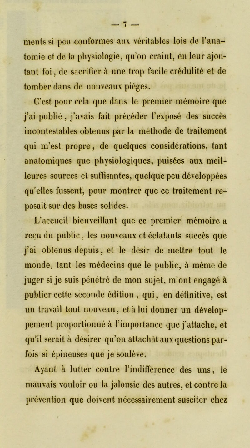mentssi peu conformes aux véritables lois de l’ana- tomie et de la physiologie, qu’on craint, en leur ajou- tant foi, de sacrifier à une trop facile crédulité et de tomber dans de nouveaux pièges. C’est pour cela que dans le premier mémoire que j’ai publié, j’avais fait précéder l’exposé des succès incontestables obtenus par la méthode de traitement qui m’est propre, de quelques considérations, tant anatomiques que physiologiques, puisées aux meil- leures sources et suffisantes, quelque peu développées qu’elles fussent, pour montrer que ce traitement re- posait sur des bases solides. L’accueil bienveillant que ce premier mémoire a reçu du public, les nouveaux et éclatants succès que j’ai obtenus depuis, et le désir de mettre tout le monde, tant les médecins que le public, à même de juger si je suis pénétré de mon sujet, m’ont engagé à publier cette seconde édition , qui, en définitive, est un travail tout nouveau, et à lui donner un dévelop- pement proportionné à l’importance que j’attache, et qu’il serait à désirer qu’on attachât aux questions par- fois si épineuses que je soulève. Ayant à lutter contre l’indifférence des uns, le mauvais vouloir ou la jalousie des autres, et contre la prévention que doivent nécessairement susciter chez