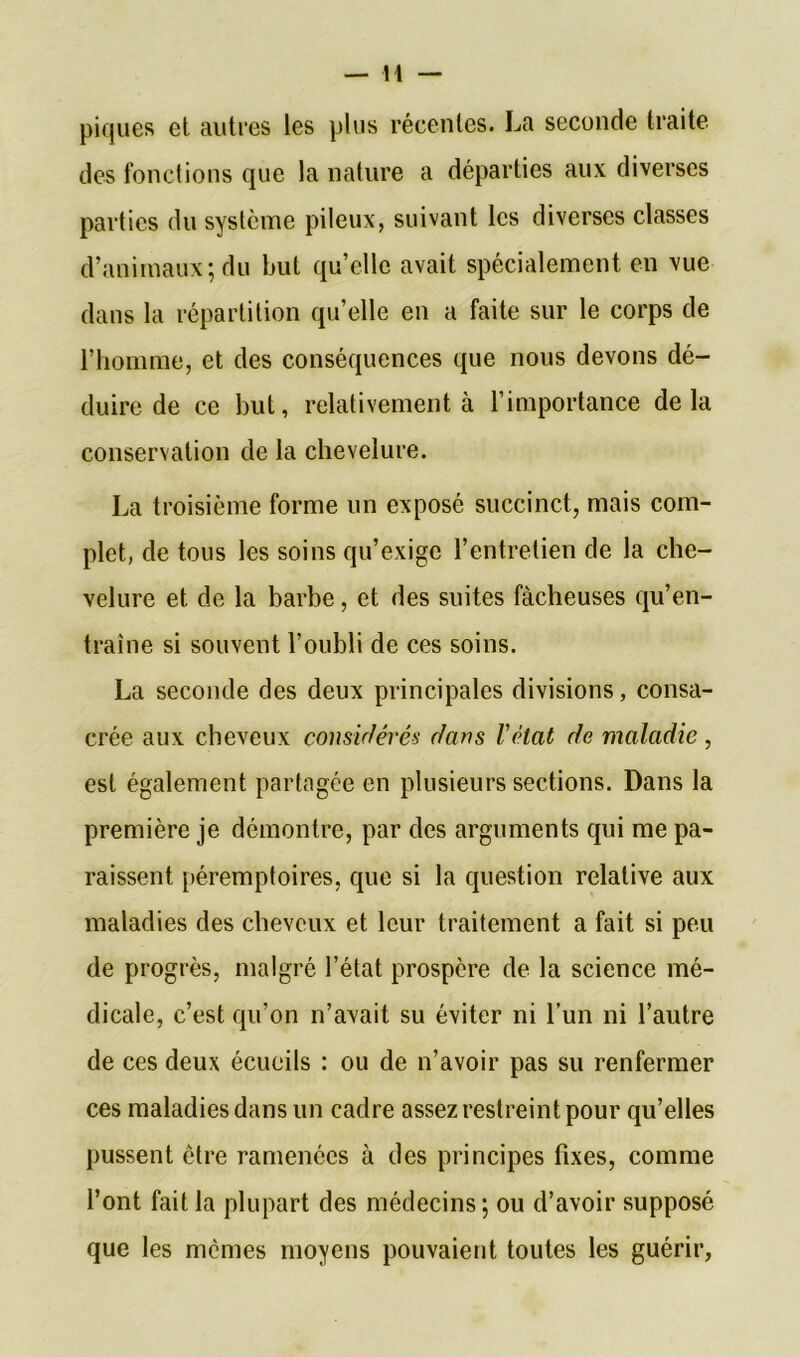 piques et autres les plus récentes. La seconde traite des fonctions que la nature a départies aux diverses parties du système pileux, suivant les diverses classes d’animaux; du but qu’elle avait spécialement en vue dans la répartition qu’elle en a faite sur le corps de l’homme, et des conséquences que nous devons dé- duire de ce but, relativement à l’importance delà conservation de la chevelure. La troisième forme un exposé succinct, mais com- plet, de tous les soins qu’exige l’entretien de la che- velure et de la barbe, et des suites fâcheuses qu’en- traîne si souvent l’oubli de ces soins. La seconde des deux principales divisions, consa- crée aux cheveux considérés dans l'élat de maladie, est également partagée en plusieurs sections. Dans la première je démontre, par des arguments qui me pa- raissent péremptoires, que si la question relative aux maladies des cheveux et leur traitement a fait si peu de progrès, malgré l’état prospère de la science mé- dicale, c’est qu’on n’avait su éviter ni l’un ni l’autre de ces deux écueils : ou de n’avoir pas su renfermer ces maladies dans un cadre assez restreint pour qu’elles pussent être ramenées à des principes fixes, comme l’ont fait la plupart des médecins; ou d’avoir supposé que les memes moyens pouvaient toutes les guérir,