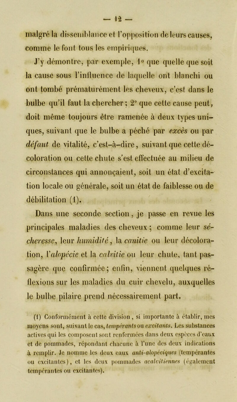 malgré la dissemblance et l’opposition de leurs causes, comme le font tous les empiriques. J’y démontre, par exemple, 1° que quelle que soit la cause sous l’influence de laquelle ont blanchi ou ont tombé prématurément les cheveux, c’est dans le bulbe qu’il faut la chercher; 2° que cette cause peut, doit même toujours être ramenée à deux types uni- ques, suivant que le bulbe a péché par excès ou par défaut de vitalité, c’est-à-dire, suivant que cette dé- coloration ou cette chute s’est effectuée au milieu de circonstances qui annonçaient, soit un état d’excita- tion locale ou générale, soit un état de faiblesse ou de débilitation (1). Dans une seconde section, je passe en revue les principales maladies des cheveux ; comme leur sé- cheresse, leur humidité, la canitie ou leur décolora- tion, l’alopécie et la calvitie ou leur chute, tant pas- sagère que confirmée; enfin, viennent quelques ré- flexions sur les maladies du cuir chevelu, auxquelles le bulbe pilaire prend nécessairement part. (1) Conformément à cette division , si importante à établir, mes moyens sont, suivant le cas, tempérants ou excitants. Les substances actives qui les composent sont renfermées dans deux espèces d'eaux et de pommades, répondant chacune à l’une des deux indications à remplir. Je nomme les deux eaux anti-alopcciques (tempérantes ou excitantes), et les deux pommades acaloitiennes (également tempérantes ou excitantes).