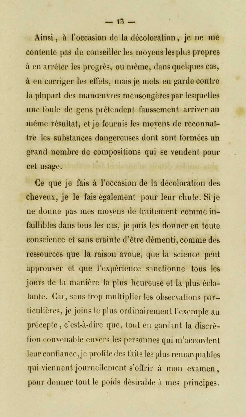 Ainsi, à l’occasion de la décoloration, je ne me contente pas de conseiller les moyens les plus propres à en arrêter les progrès, ou même, dans quelques cas, à en corriger les effets, mais je mets en garde contre la plupart des manœuvres mensongères par lesquelles une foule de gens prétendent faussement arriver au même résultat, et je fournis les moyens de reconnaî- tre les substances dangereuses dont sont formées un grand nombre de compositions qui se vendent pour cet usage. Ce que je fais à l’occasion de la décoloration des cheveux, je le fais également pour leur chute. Si je ne donne pas mes moyens de traitement comme in- faillibles dans tous les cas, je puis les donner en toute conscience et sans crainte d’être démenti, comme des ressources que la raison avoue, que la science peut approuver et que l’expérience sanctionne tous les jours de la manière la plus heureuse et la plus écla- tante. Car, sans trop multiplier les observations par- ticulières, je joins le plus ordinairement l’exemple au précepte, c’est-à-dire que, tout en gardant la discré- tion convenable envers les personnes qui m’accordent leur confiance, je profite des faits les plus remarquables qui viennent journellement s’offrir à mon examen, pour donner tout le poids désirable à mes principes.