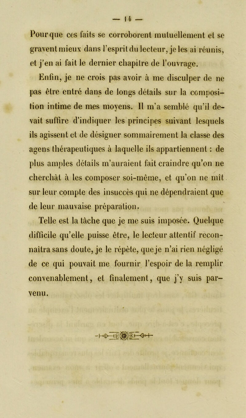 Pour que ces laits se corroborent mutuellement et se gravent mieux dans l’esprit du lecteur, je les ai réunis, et j’en ai fait le dernier chapitre de l’ouvrage. Enfin, je ne crois pas avoir à me disculper de ne pas être entré dans de longs détails sur la composi- tion intime de mes moyens. Il m’a semblé qu’il de- vait suffire d’indiquer les principes suivant lesquels ils agissent et de désigner sommairement la classe des agens thérapeutiques à laquelle ils appartiennent : de plus amples détails m’auraient fait craindre qu’on ne cherchât à les composer soi-même, et qu’on ne mît sur leur compte des insuccès qui ne dépendraient que de leur mauvaise préparation. Telle est la tâche que je me suis imposée. Quelque difficile qu’elle puisse être, le lecteur attentif recon- naîtra sans doute, je le répète, que je n’ai rien négligé de ce qui pouvait me fournir l’espoir de la remplir convenablement, et finalement, que j’y suis par- venu.