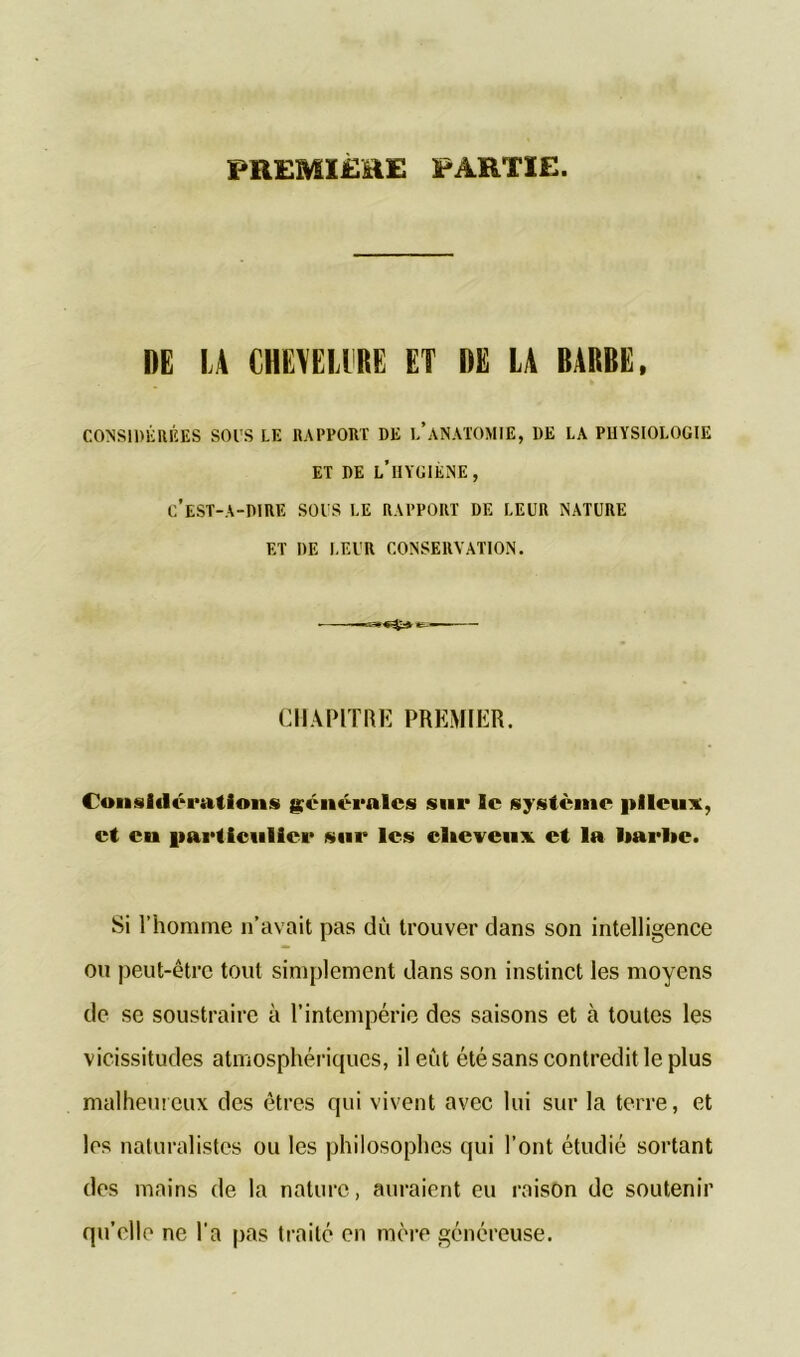 PREMIERE PARTIE. DE LA CHEVEU RE ET DE LA BARBE, CONSIDÉRÉES SOIS LE RAPPORT DE L’ANATOMIE, DE LA PHYSIOLOGIE ET DE L’HYGIÈNE, C’EST-A-DIRE SOIS LE RAPPORT DE LEUR NATURE ET DE LEUR CONSERVATION. CHAPITRE PREMIER. Considérations générales sur le système pileux, et eu particulier sur les cheveux et la harlie. Si l’homme n’avait pas dû trouver dans son intelligence ou peut-être tout simplement dans son instinct les moyens de se soustraire à l’intempérie des saisons et à toutes les vicissitudes atmosphériques, il eût été sans contredit le plus malheureux des êtres qui vivent avec lui sur la terre, et les naturalistes ou les philosophes qui l’ont étudié sortant des mains de la nature, auraient eu raison de soutenir qu’elle ne l'a pas traité en mère généreuse.