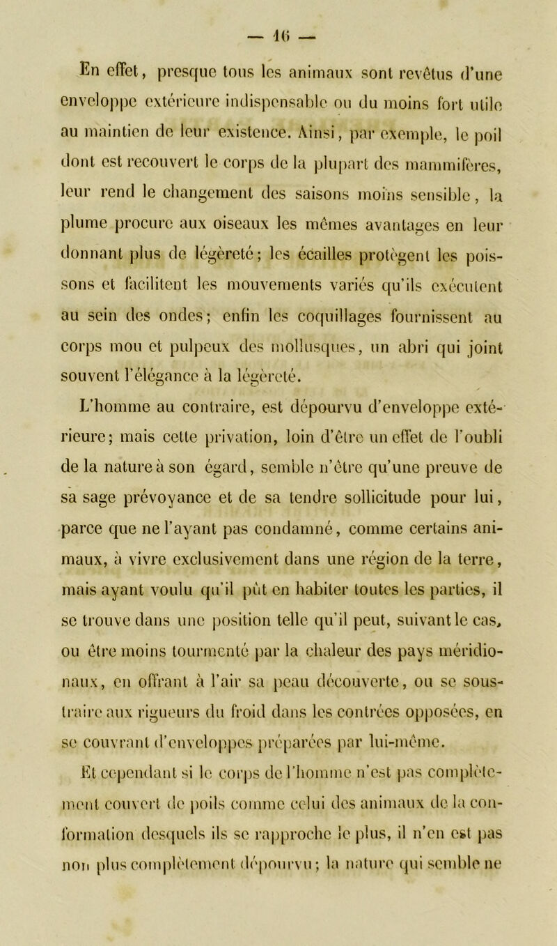 En effet, presque tous les animaux sont revêtus d’une enveloppe extérieure indispensable ou du moins fort utile au maintien de leur existence. Ainsi, par exemple, le poil dont est recouvert le corps de la plupart des mammifères, leur rend le changement des saisons moins sensible, la plume procure aux oiseaux les mêmes avantages en leur donnant plus de légèreté; les écailles protègent les pois- sons et facilitent les mouvements variés qu’ils exécutent au sein des ondes; enfin les coquillages fournissent au corps mou et pulpeux des mollusques, un abri qui joint souvent l’élégance à la légèreté. L’homme au contraire, est dépourvu d’enveloppe exté- rieure; mais cette privation, loin d’être un effet de l’oubli de la nature à son égard, semble n’être qu’une preuve de sa sage prévoyance et de sa tendre sollicitude pour lui, parce que ne l’ayant pas condamné, comme certains ani- maux, à vivre exclusivement dans une région de la terre, mais ayant voulu qu’il put en habiter toutes les parties, il se trouve dans une position telle qu’il peut, suivant le cas, ou être moins tourmenté par la chaleur des pays méridio- naux, en offrant à l’air sa peau découverte, ou se sous- traire aux rigueurs du froid dans les contrées opposées, en se couvrant d’enveloppes préparées par lui-même. Et cependant si le corps de l’homme n’est pas complète- ment couvert de poils comme celui des animaux de la con- formation desquels ils se rapproche le plus, il n’en est pas non plus complètement dépourvu ; la nature qui semble ne
