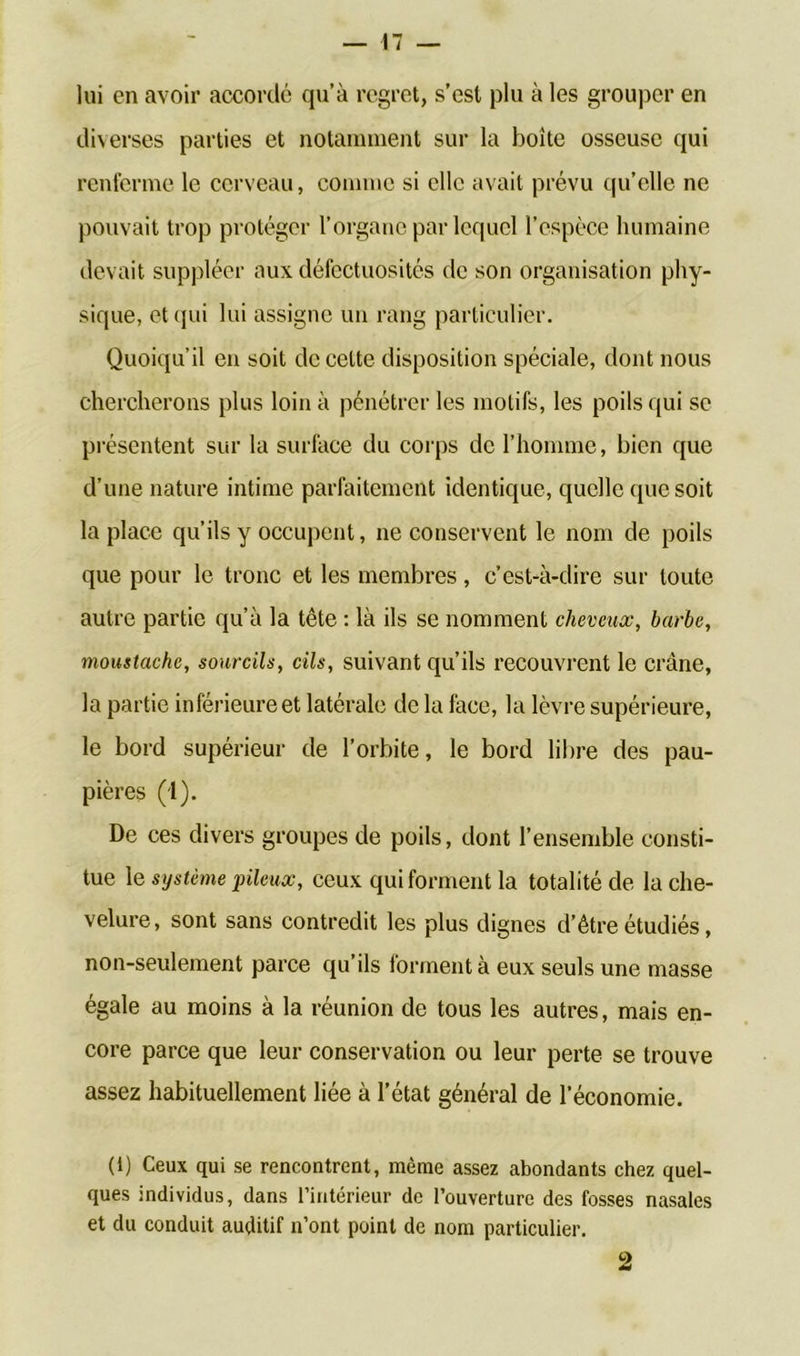 lui en avoir accordé qu’à regret, s’est plu à les grouper en diverses parties et notamment sur la boîte osseuse qui renferme le cerveau, comme si elle avait prévu qu’elle ne pouvait trop protéger l’organe par lequel l’espèce humaine devait suppléer aux défectuosités de son organisation phy- sique, et qui lui assigne un rang particulier. Quoiqu’il en soit de cette disposition spéciale, dont nous chercherons plus loin à pénétrer les motifs, les poils qui se présentent sur la surface du corps de l’homme, bien que d’une nature intime parfaitement identique, quelle que soit la place qu’ils y occupent, ne conservent le nom de poils que pour le tronc et les membres, c’est-à-dire sur toute autre partie qu’à la tête : là ils se nomment cheveux, barbe, moustache, sourcils, cils, suivant qu’ils recouvrent le crâne, la partie inférieure et latérale de la face, la lèvre supérieure, le bord supérieur de l’orbite, le bord libre des pau- pières (1). De ces divers groupes de poils, dont l’ensemble consti- tue le système pileux, ceux qui forment la totalité de la che- velure, sont sans contredit les plus dignes d’être étudiés, non-seulement parce qu’ils forment à eux seuls une masse égale au moins à la réunion de tous les autres, mais en- core parce que leur conservation ou leur perte se trouve assez habituellement liée à l’état général de l’économie. (i) Ceux qui se rencontrent, même assez abondants chez quel- ques individus, dans l’intérieur de l’ouverture des fosses nasales et du conduit auditif n’ont point de nom particulier. 2