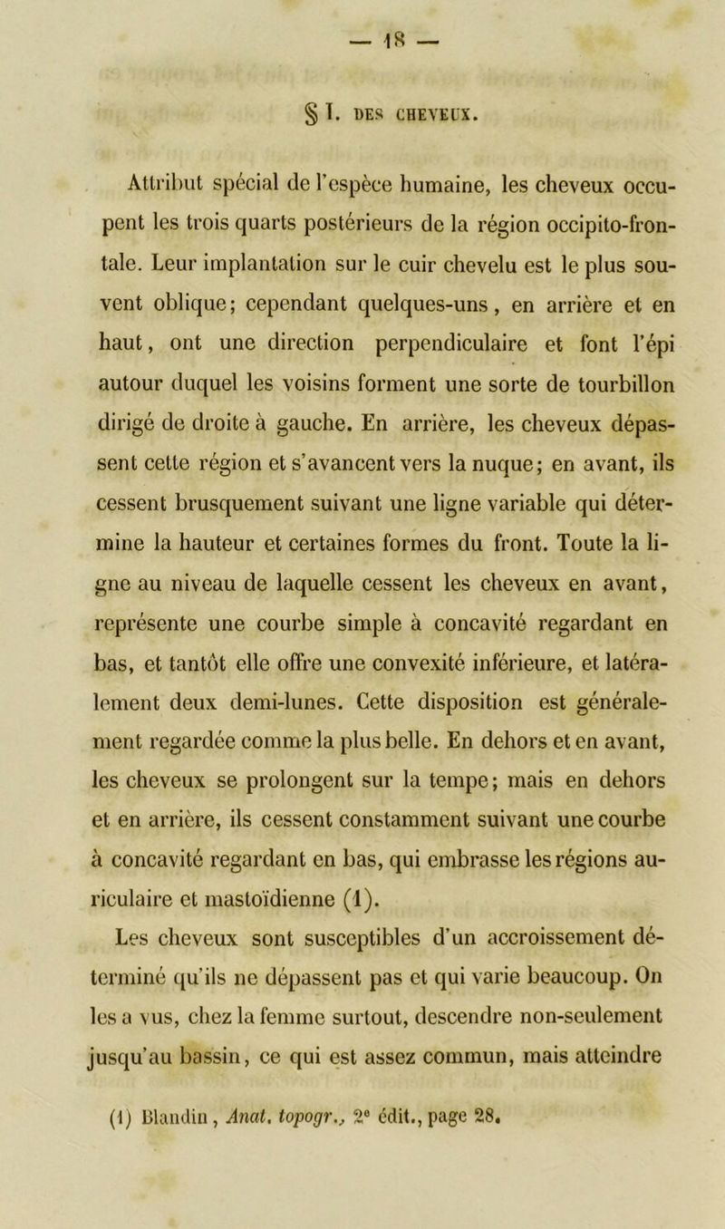 § I. DES CHEVEUX. Attribut spécial de l’espèce humaine, les cheveux occu- pent les trois quarts postérieurs de la région occipito-fron- tale. Leur implantation sur le cuir chevelu est le plus sou- vent oblique; cependant quelques-uns, en arrière et en haut, ont une direction perpendiculaire et font l’épi autour duquel les voisins forment une sorte de tourbillon dirigé de droite à gauche. En arrière, les cheveux dépas- sent cette région et s’avancent vers la nuque; en avant, ils cessent brusquement suivant une ligne variable qui déter- mine la hauteur et certaines formes du front. Toute la li- gne au niveau de laquelle cessent les cheveux en avant, représente une courbe simple à concavité regardant en bas, et tantôt elle offre une convexité inférieure, et latéra- lement deux demi-lunes. Cette disposition est générale- ment regardée comme la plus belle. En dehors et en avant, les cheveux se prolongent sur la tempe ; mais en dehors et en arrière, ils cessent constamment suivant une courbe à concavité regardant en bas, qui embrasse les régions au- riculaire et mastoïdienne (1). Les cheveux sont susceptibles d’un accroissement dé- terminé qu’ils ne dépassent pas et qui varie beaucoup. On les a vus, chez la femme surtout, descendre non-seulement jusqu’au bassin, ce qui est assez commun, mais atteindre (t) Blandin, Amt. topogr., 2e édit.,page 28.