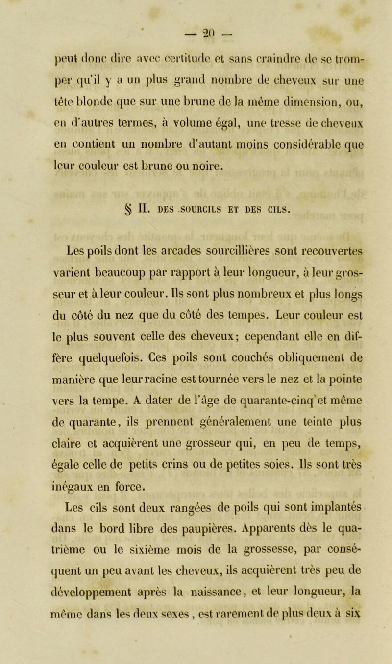 peut donc dire avec certitude et sans craindre de se trom- per <|u’il y a un plus grand nombre de cheveux sur une tête blonde que sur une brune de la même dimension, ou, en d’autres termes, à volume égal, une tresse de cheveux en contient un nombre d’autant moins considérable que leur couleur est brune ou noire. § II. DES SOURCILS ET DES CILS. Les poils dont les arcades sourcillières sont recouvertes varient beaucoup par rapport à leur longueur, à leur gros- seur et à leur couleur. Us sont plus nombreux et plus longs du côté du nez que du côté des tempes. Leur couleur est le plus souvent celle des cheveux; cependant elle en dif- fère quelquefois. Ces poils sont couchés obliquement de manière que leur racine est tournée vers le nez et la pointe vers la tempe. A dater de l’àge de quarante-cinq'et même de quarante, ils prennent généralement une teinte plus claire et acquièrent une grosseur qui, en peu de temps, égale celle de petits crins ou de petites soies. Ils sont très inégaux en force. Les cils sont deux rangées de poils qui sont implantés dans le bord libre des paupières. Apparents dès le qua- trième ou le sixième mois de la grossesse, par consé- quent un peu avant les cheveux, ils acquièrent très peu de développement après la naissance, et leur longueur, la même dans les deux sexes, est rarement de plus deux à six