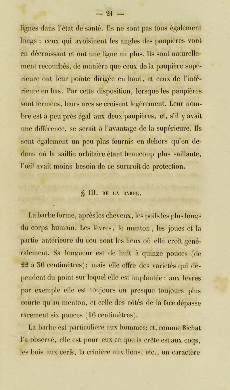 lignes dans l’état de santé. Us ne sont pas tous également longs : ceux qui avoisinent les angles des paupières vont en décroissant et ont une ligne au plus. Ils sont naturelle- ment recourbés, de manière que ceux delà paupière supé- rieure ont leur pointe dirigée en haut, et ceux de l’infé- rieure en bas. Par cette disposition, lorsque les paupières sont fermées, leurs arcs se croisent légèrement. Leur nom- bre est à peu près égal aux deux paupières, et, s’il y avait une différence, se serait à l’avantage de la supérieure. Ils sont également un peu plus fournis en dehors qu’en de- dans où la saillie orbitaire étant beaucoup plus saillante, l’œil avait moins besoin de ce surcroît de protection. § III. DE LA BARBE. La barbe forme, après les cheveux, les poils les plus longs du corps humain. Les lèvres, le menton , les joues et la partie antérieure du cou sont les lieux où elle croît géné- ralement. Sa longueur est de huit à quinze pouces (de 22 à 50 centimètres); mais elle offre des variétés qui dé- pendent du point sur lequel elle est implantée : aux lèvres par exemple elle est toujours ou presque toujours plus courte qu’au menton, et celle des côtés de la face dépasse rarement six pouces (16 centimètres). La barbe est particulière aux hommes; et, commeBichat l’a observé, elle est pour eux ce que la crête est aux coqs, les bois aux cerfs, la crinière aux lions, etc., un caractère