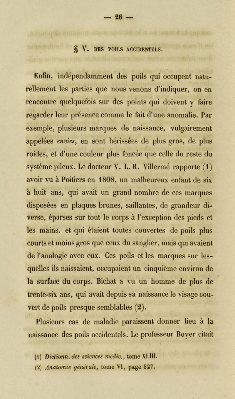 § Y. DES POILS ACCIDENTELS. Enfin, indépendamment des poils qui occupent natu- rellement les parties que nous venons d’indiquer, on en rencontre quelquefois sur des points qui doivent y faire regarder leur présence comme le fait d’une anomalie. Par exemple, plusieurs marques de naissance, vulgairement appelées envies, en sont hérissées de plus gros, de plus roides, et d’une couleur plus foncée que celle du reste du système pileux. Le docteur Y. L.R. Yillermé rapporte (1) avoir vu à Poitiers en 1808, un malheureux enfant de six à huit ans, qui avait un grand nombre de ces marques disposées en plaques brunes, saillantes, de grandeur di- verse, éparses sur tout le corps à l’exception des pieds et les mains, et qui étaient toutes couvertes de poils plus courts et moins gros que ceux du sanglier, mais qui avaient de l’analogie avec eux. Ces poils et les marques sur les- quelles ils naissaient, occupaient un cinquième environ de la surface du corps. Bichat a vu un homme de plus de trente-six ans, qui avait depuis sa naissance le visage cou- vert de poils presque semblables (2). Plusieurs cas de maladie paraissent donner lieu à la naissance des poils accidentels. Le professeur Boyer citait (1) Dictionn. des sciences médic., tome XL1II. (2) Anatomie générale, tome VI, page 827.