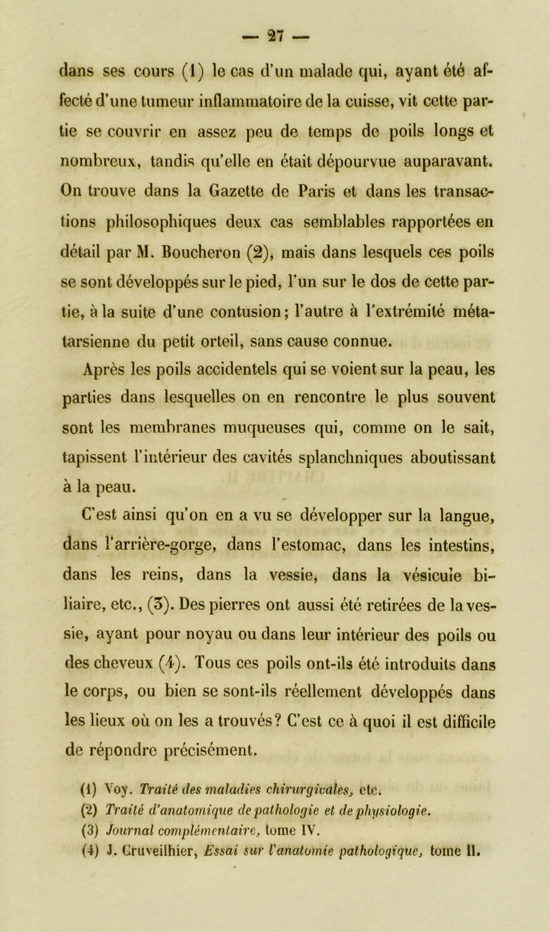 dans ses cours (1) le cas d’un malade qui, ayant été af- fecté d’une tumeur inflammatoire de la cuisse, vit cette par- tie se couvrir en assez peu de temps de poils longs et nombreux, tandis qu’elle en était dépourvue auparavant. On trouve dans la Gazette de Paris et dans les transac- tions philosophiques deux cas semblables rapportées en détail par M. Boucheron (2), mais dans lesquels ces poils se sont développés sur le pied, l’un sur le dos de cette par- tie, à la suite d’une contusion; l’autre à l’extrémité méta- tarsienne du petit orteil, sans cause connue. Après les poils accidentels qui se voient sur la peau, les parties dans lesquelles on en rencontre le plus souvent sont les membranes muqueuses qui, comme on le sait, tapissent l’intérieur des cavités splanchniques aboutissant à la peau. C’est ainsi qu’on en a vu se développer sur la langue, dans l’arrière-gorge, dans l’estomac, dans les intestins, dans les reins, dans la vessie, dans la vésicule bi- liaire, etc., (3). Des pierres ont aussi été retirées de la ves- sie, ayant pour noyau ou dans leur intérieur des poils ou des cheveux (4). Tous ces poils ont-ils été introduits dans le corps, ou bien se sont-ils réellement développés dans les lieux où on les a trouvés? C’est ce à quoi il est difficile de répondre précisément. <0 Yoy. Traité des maladies chirurgicales, etc. (2) Traité d'anatomique de pathologie et de physiologie. (3) Journal complémentaire, tome IV. (4) J. Cruveilhier, Essai sur l'anatomie pathologique, tome II.
