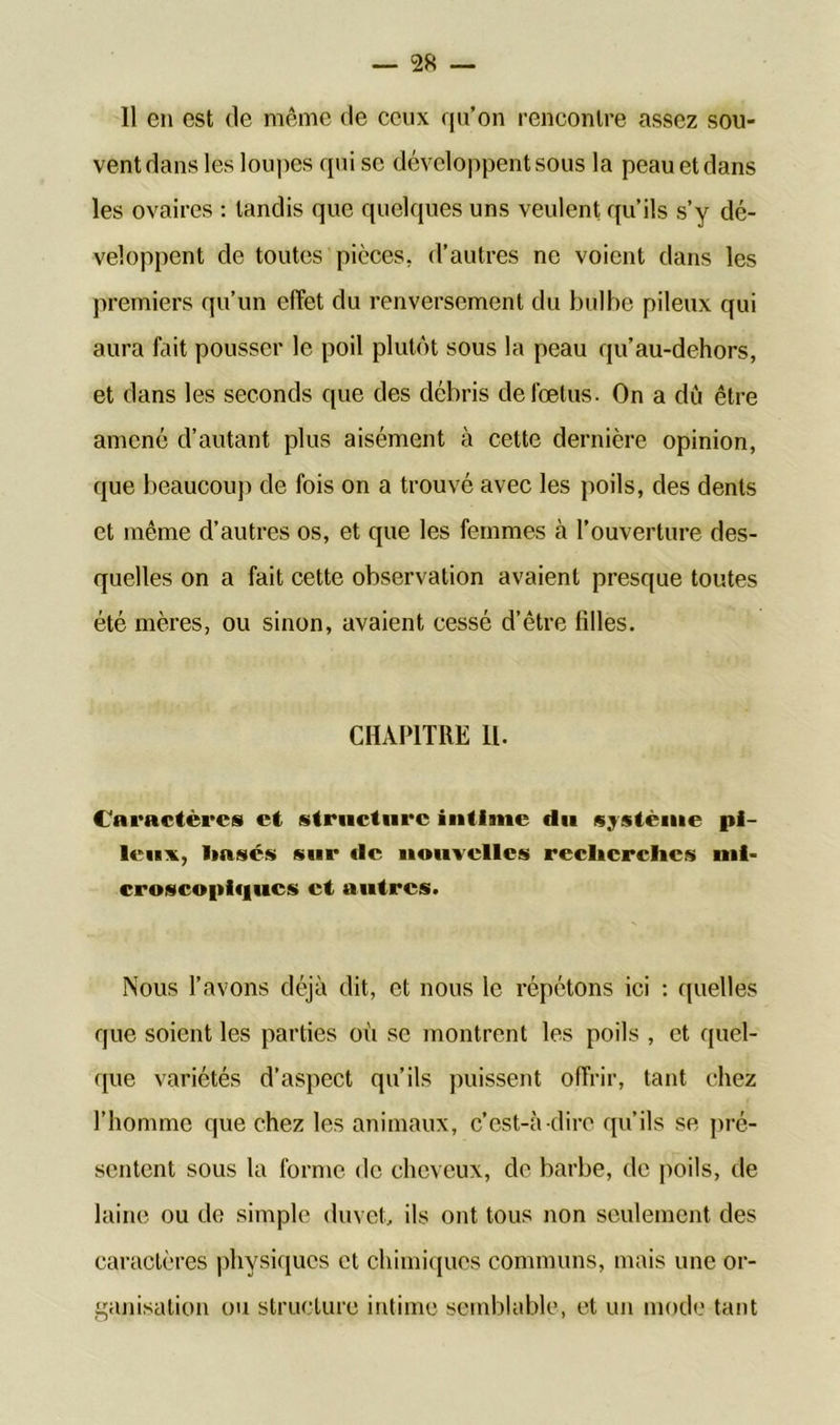 11 en est de même de ceux qu’on rencontre assez sou- vent dans les loupes qui se développent sous la peau et dans les ovaires : tandis que quelques uns veulent qu’ils s’y dé- veloppent de toutes pièces, d’autres ne voient dans les premiers qu’un effet du renversement du bulbe pileux qui aura fait pousser le poil plutôt sous la peau qu’au-dehors, et dans les seconds que des débris de foetus. On a dû être amené d’autant plus aisément à cette dernière opinion, que beaucoup de fois on a trouvé avec les poils, des dents et même d’autres os, et que les femmes à l’ouverture des- quelles on a fait cette observation avaient presque toutes été mères, ou sinon, avaient cessé d’être filles. CHAPITRE 11. Caractères et structure intime du système pi- leux, Hases sur «le nouvelles recherches mi- croscopiques et autres. Nous l’avons déjà dit, et nous le répétons ici : quelles que soient les parties où se montrent les poils , et quel- que variétés d’aspect qu’ils puissent offrir, tant chez l’homme que chez les animaux, c’est-à -dire qu’ils se pré- sentent sous la forme de cheveux, de barbe, de poils, de laine ou de simple duvet, ils ont tous non seulement des caractères physiques et chimiques communs, mais une or- ganisation ou structure intime semblable, et un mode tant