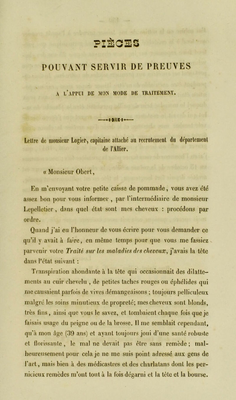 PIÈGES POUVANT SERVIR DE PREUVES A l’APrUI DE MON MODE DE TRAITEMENT. Lettre de monsieur Logier, capitaine attaché au recrutement du département de l’Ailier. « Monsieur Obert, En m’envoyant votre petite caisse de pommade, vous avez été assez bon pour vous informer , par l’intermédiaire de monsieur Lepellctier, dans quel état sont mes cheveux : procédons par ordre. Quand j’ai eu l’honneur de vous écrire pour vous demander ce qu’il y avait à faire, en même temps pour que vous me fassiez parvenir votre Traité sur les maladies des cheveux, j’avais la tète dans l’état suivant : Transpiration abondante à la tête qui occasionnait des dilatte- ments au cuir chevelu , de petites taches rouges ou éphélides qui me causaient parfois de vives démangeaisons ; toujours pelliculeux malgré les soins minutieux de propreté; mes cheveux sont blonds, très lins, ainsi que vous le savez, et tombaient chaque fois que je faisais usage du peigne onde la brosse. Il me semblait cependant, qu’à mon âge (39 ans) et ayant toujours joui d’une santé robuste et florissante, le mal ne devait pas être sans remède; mal- heureusement pour cela je ne me suis point adressé aux gens de l’art, mais bien à des médicastres et des charlatans dont les per- nicieux remèdes m’ont tout à la fois dégarni et la tète et la bourse.