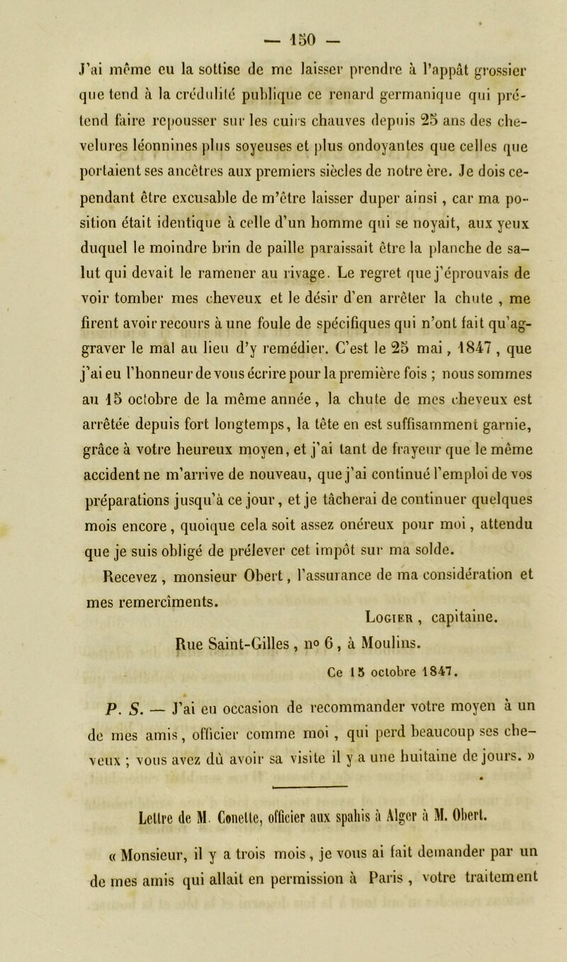 J’ai môme eu la sottise de me laisser prendre à l’appât grossier que tend à la crédulité publique ce renard germanique qui pré- tend faire repousser sur les cuirs chauves depuis 25 ans des che- velures léonnines plus soyeuses et plus ondoyantes que celles que portaient ses ancêtres aux premiers siècles de notre ère. Je dois ce- pendant être excusable de m’être laisser duper ainsi , car ma po- sition était identique à celle d’un homme qui se noyait, aux yeux duquel le moindre brin de paille paraissait être la planche de sa- lut qui devait le ramener au rivage. Le regret que j’éprouvais de voir tomber mes cheveux et le désir d’en arrêter la chute , me firent avoir recours à une foule de spécifiques qui n’ont fait qu’ag- graver le mal au lieu d’y remédier. C’est le 25 mai, -1847 , que j’ai eu l’honneur de vous écrire pour la première fois ; nous sommes au 15 octobre de la même année, la chute de mes cheveux est arrêtée depuis fort longtemps, la tête en est suffisamment garnie, grâce à votre heureux moyen, et j’ai tant de frayeur que le même accident ne m’arrive de nouveau, que j’ai continué l’emploi de vos préparations jusqu’à ce jour, et je tâcherai de continuer quelques mois encore, quoique cela soit assez onéreux pour moi, attendu que je suis obligé de prélever cet impôt sur ma solde. Recevez , monsieur Obert, l’assurance de ma considération et mes remercîments. Logier , capitaine. Rue Saint-Gilles, n° 6, à Moulins. Ce 15 octobre 1847. p S. — J’ai eu occasion de recommander votre moyen à un de mes amis, officier comme moi , qui perd beaucoup ses che- veux ; vous avez dù avoir sa visite il y a une huitaine de jours. » Lettre de M Concile, officier aux spahis à Alger à M. Obert. « Monsieur, il y a trois mois, je vous ai fait demander par un de mes amis qui allait en permission à Paris , votre traitement