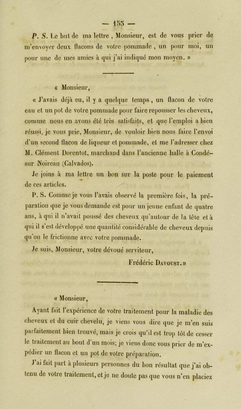 P. S. Le but de ma lettre , Monsieur, est de vous prier de m’envoyer deux, (laçons de votre pommade , un pour moi, un pour une de mes amies à qui j’ai indiqué mon moyen. » g Monsieur, « J’avais déjà eu, il y a quelque temps, un flacon de votre eau et un pot de votre pommade pour faire repousser les cheveux, comme nous en avons été très satisfaits, et que l'emploi a bien réussi, je vous prie, Monsieur, de vouloir bien nous faire l’envoi d’un second flacon de liqueur et pommade, et me l’adresser chez M, Clément Dorentot, marchand dans l’ancienne halle à Condé- sur iNoireau (Calvados). Je joins à ma lettre un bon sur la poste pour le paiement •<* de ces articles. P. S. Comme je vous l’avais observé la première fois, la pré- paration que je vous demande est pour un jeune enfant de quatre ans, à qui il n’avait poussé des cheveux qu’autour de la tête et à qui il s est développé une quantité considérable de cheveux depuis qu’on le frictionne avec votre pommade. Je suis, Monsieur, votre dévoué serviteur, Frédéric Davoust.» « Monsieur, Ayant fait l’expérience de votre traitement pour la maladie des cheveux et du cuir chevelu, je viens vous dire que je m’en suis parfaitement bien trouvé, mais je crois qu’il est trop tôt de cesser le traitement au bout d’un mois; je viens donc vous prier de m’ex- pédier un flacon et un pot de votre préparation. J ai fait part à plusieurs personnes du bon résultat que j’ai ob- tenu de votre traitement, et je ne doute pas que vous n’en placiez