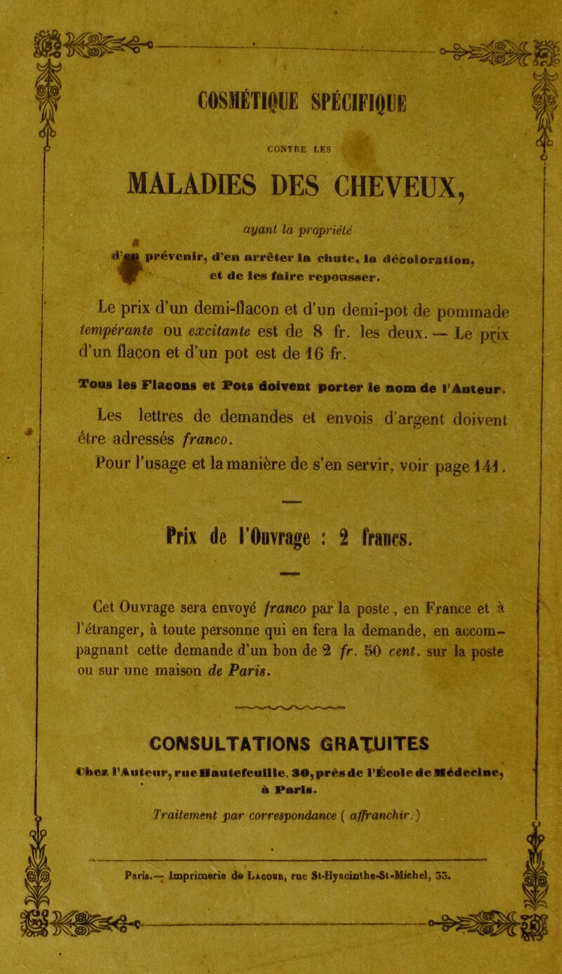 COSMÉTIQUE SPECIFIQUE CONTRE LES MALADIES DES CHEVEUX, ayant la propriété g «* JP prévenir, d’en arrêter la chute, la décoloration, et de le» faire repousser. Le prix d’un demi-flacon et d’un demi-pot de pommade tempérante ou excitante est de 8 fr. les deux. — Le pçix d’un flacon et d’un pot est de 16 fr. Tou# les Flacons et Pots doivent porter le nom de l’Auteur. Les lettres de demandes et envois d’argent doivent être adressés franco. Pour l’usage et la manière de s’en servir, voir page 141. Cet Ouvrage sera envoyé franco par la poste, en France et à l’étranger, à toute personne qui en fera la demande, en accom- pagnant cette demande d’un bon de 2 fr. 50 cent, sur la poste ou sur une maison de Paris. Oher. l’Auteur, rue Bautefeullle. SO, près de l’École de Médecine, Prix de l’Ouvrage : 2 francs. CONSULTATIONS GRATUITES h Paris. Traitement par correspondance ( affranchir.)