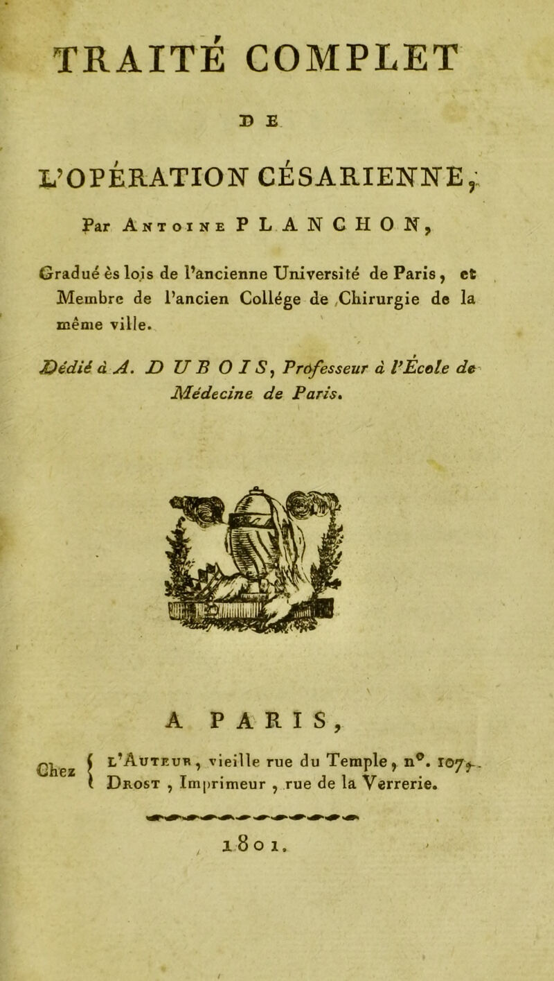 X> E L’OPÉRATION CÉSARIENNE, Par Antoine P LAN C H O N , Gradué ès lois de l’ancienne Université de Paris, et Membre de l’ancien Collège de Chirurgie de la même ville. Dédié à A. D U B OIS, Professeur à VÉcole de Médecine de Paris. A PARIS, Chez ( l’Auteue, vieille rue du Temple, n°. 10Jf. ( Dkost , Imprimeur , rue de la Verrerie. 1801.