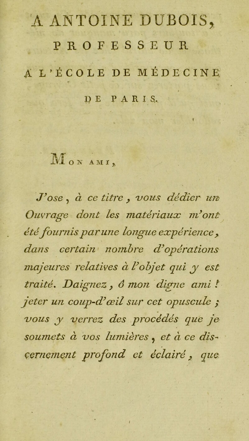 'A ANTOINE DUBOIS, PROFESSEUR A L’ÉCOLE DE MÉDECINE: DE PARIS. iVJL OK AMI, J’ose , à ce titre vous dédier un Ouvrage dont les matériaux m’ont été fournis par une longue expérience> dans certain nombre d’opérations majeures relatives à l’objet qui y est traité. Daignez, ô mon digne ami t jeter un coup-d’œil sur cet opuscule ; vous y verrez des procédés que je soumets à vos lumières ; et à ce dis- çernçmqnt profond et éclairé ? que